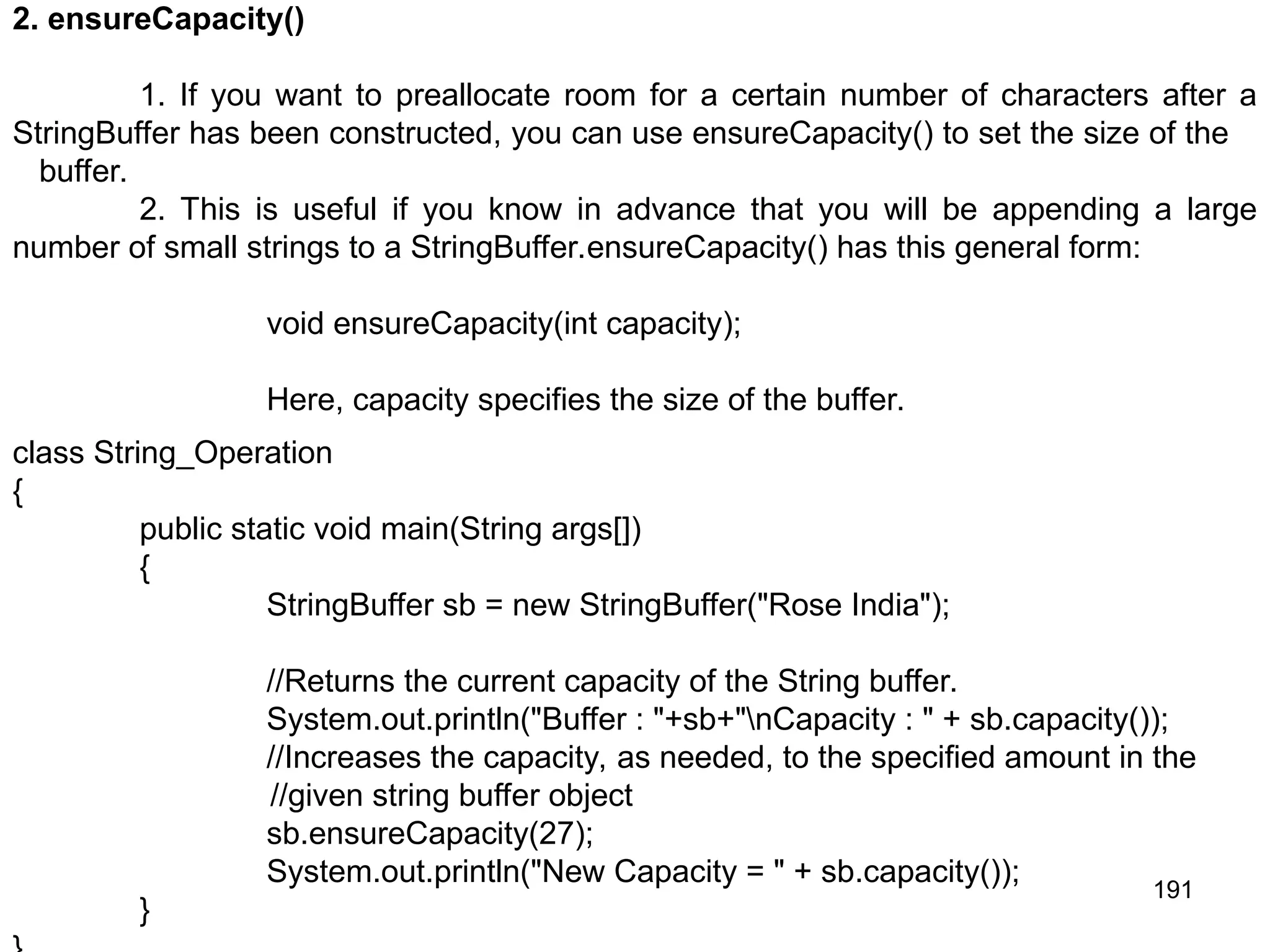 191 2. ensureCapacity() 1. If you want to preallocate room for a certain number of characters after a StringBuffer has been constructed, you can use ensureCapacity() to set the size of the buffer. 2. This is useful if you know in advance that you will be appending a large number of small strings to a StringBuffer.ensureCapacity() has this general form: void ensureCapacity(int capacity); Here, capacity specifies the size of the buffer. class String_Operation { public static void main(String args[]) { StringBuffer sb = new StringBuffer("Rose India"); //Returns the current capacity of the String buffer. System.out.println("Buffer : "+sb+"nCapacity : " + sb.capacity()); //Increases the capacity, as needed, to the specified amount in the //given string buffer object sb.ensureCapacity(27); System.out.println("New Capacity = " + sb.capacity()); } 