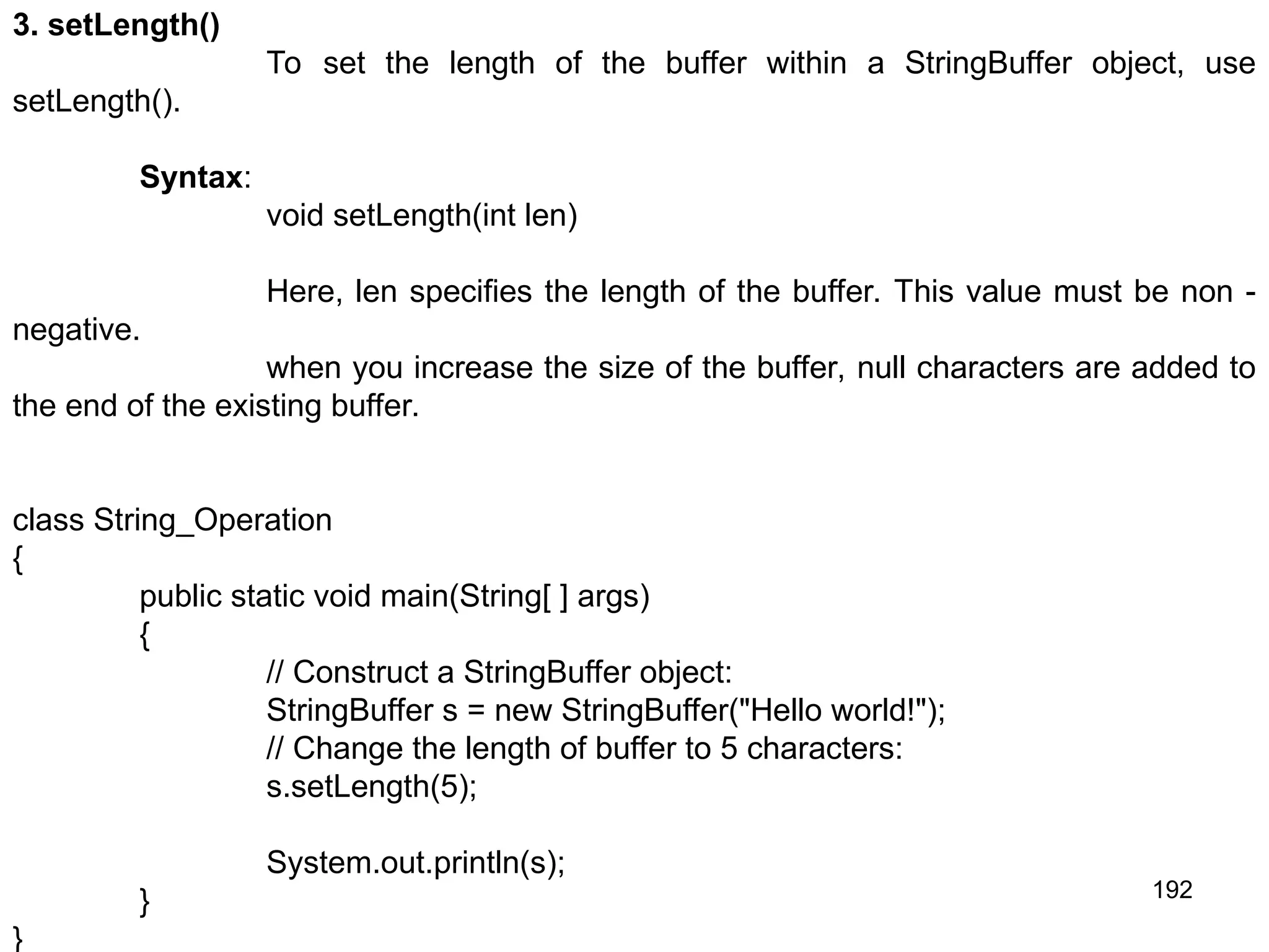192 3. setLength() To set the length of the buffer within a StringBuffer object, use setLength(). Syntax: void setLength(int len) Here, len specifies the length of the buffer. This value must be non - negative. when you increase the size of the buffer, null characters are added to the end of the existing buffer. class String_Operation { public static void main(String[ ] args) { // Construct a StringBuffer object: StringBuffer s = new StringBuffer("Hello world!"); // Change the length of buffer to 5 characters: s.setLength(5); System.out.println(s); } } 