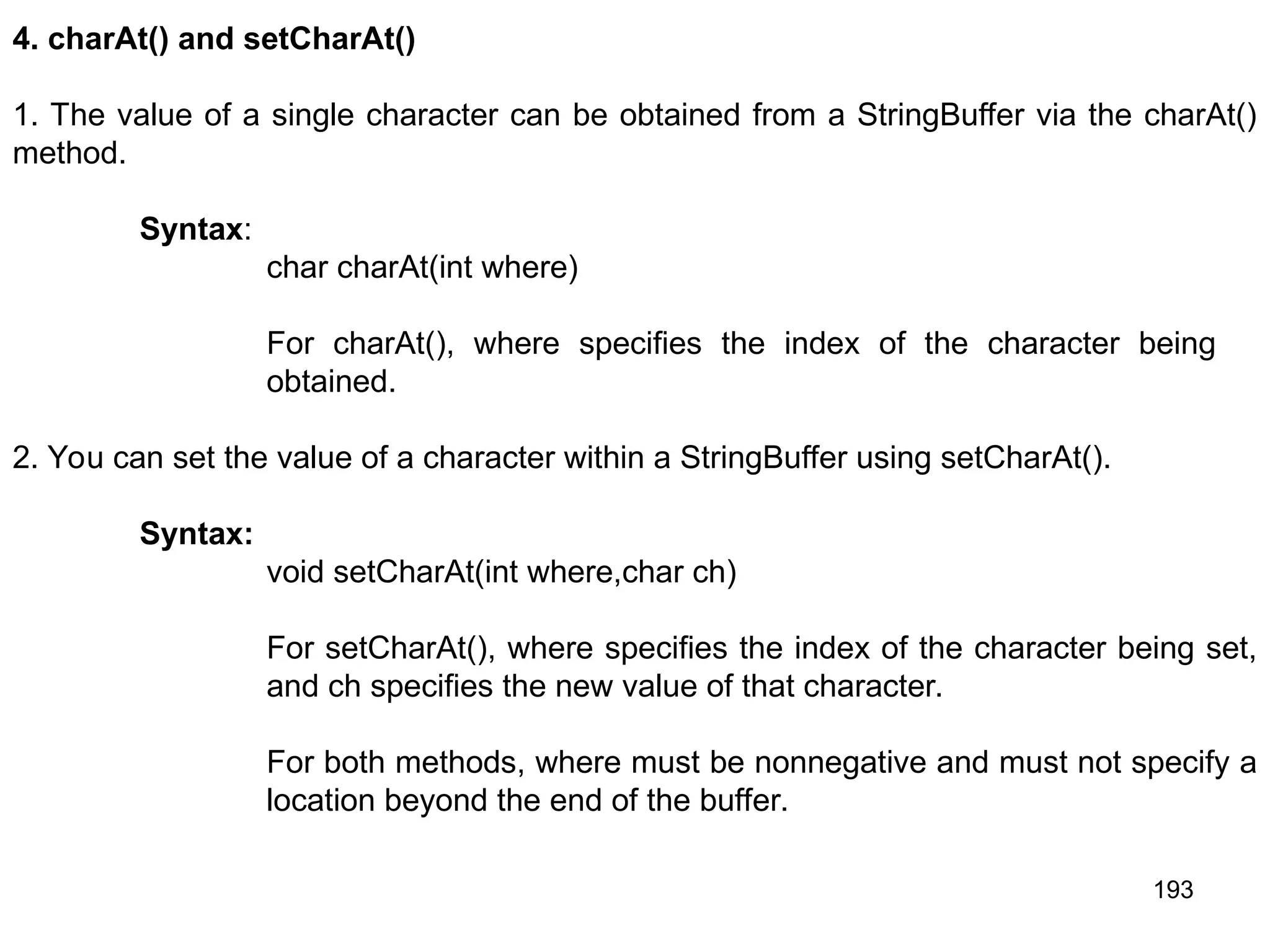 193 4. charAt() and setCharAt() 1. The value of a single character can be obtained from a StringBuffer via the charAt() method. Syntax: char charAt(int where) For charAt(), where specifies the index of the character being obtained. 2. You can set the value of a character within a StringBuffer using setCharAt(). Syntax: void setCharAt(int where,char ch) For setCharAt(), where specifies the index of the character being set, and ch specifies the new value of that character. For both methods, where must be nonnegative and must not specify a location beyond the end of the buffer. 