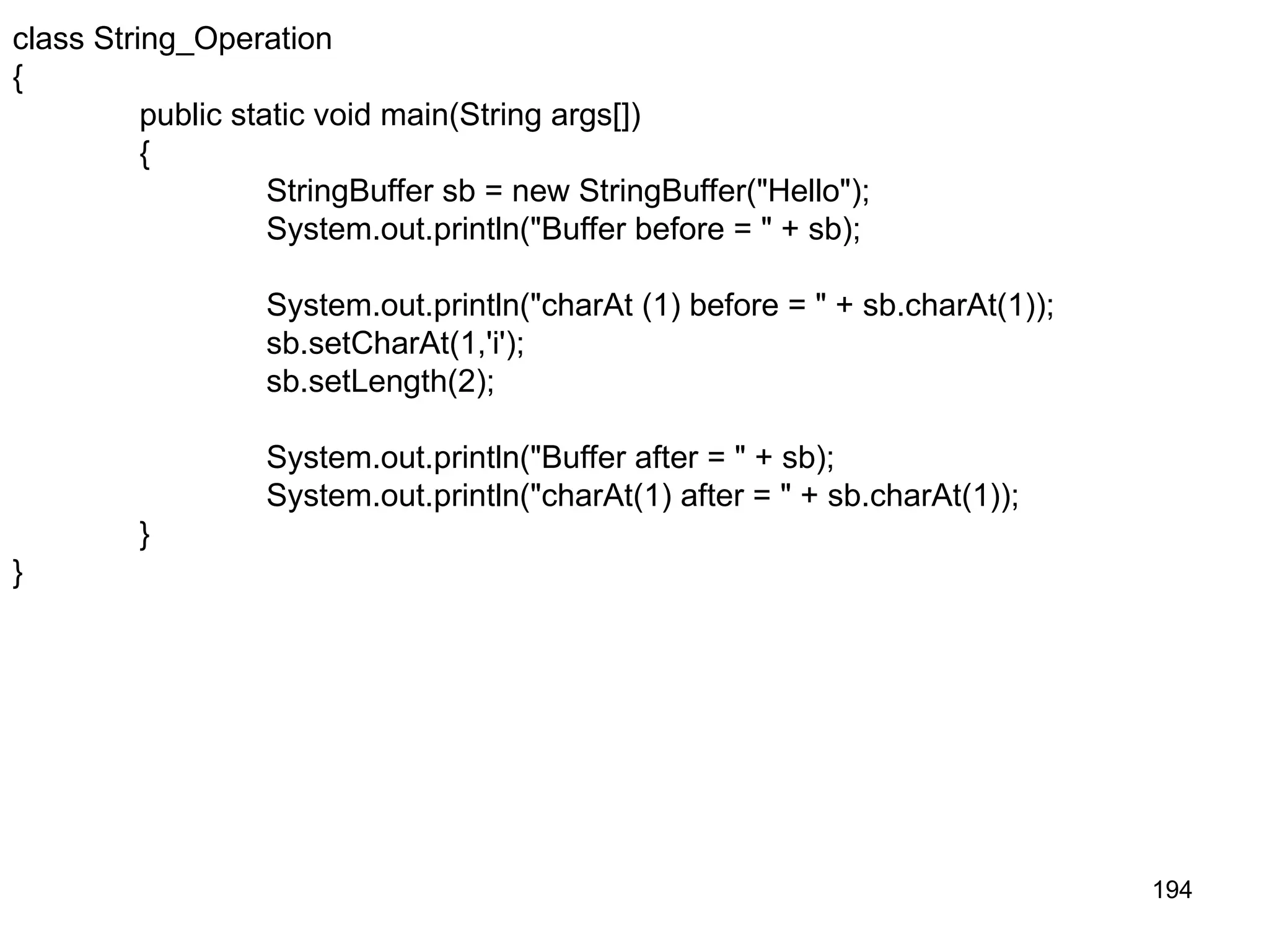 194 class String_Operation { public static void main(String args[]) { StringBuffer sb = new StringBuffer("Hello"); System.out.println("Buffer before = " + sb); System.out.println("charAt (1) before = " + sb.charAt(1)); sb.setCharAt(1,'i'); sb.setLength(2); System.out.println("Buffer after = " + sb); System.out.println("charAt(1) after = " + sb.charAt(1)); } } 