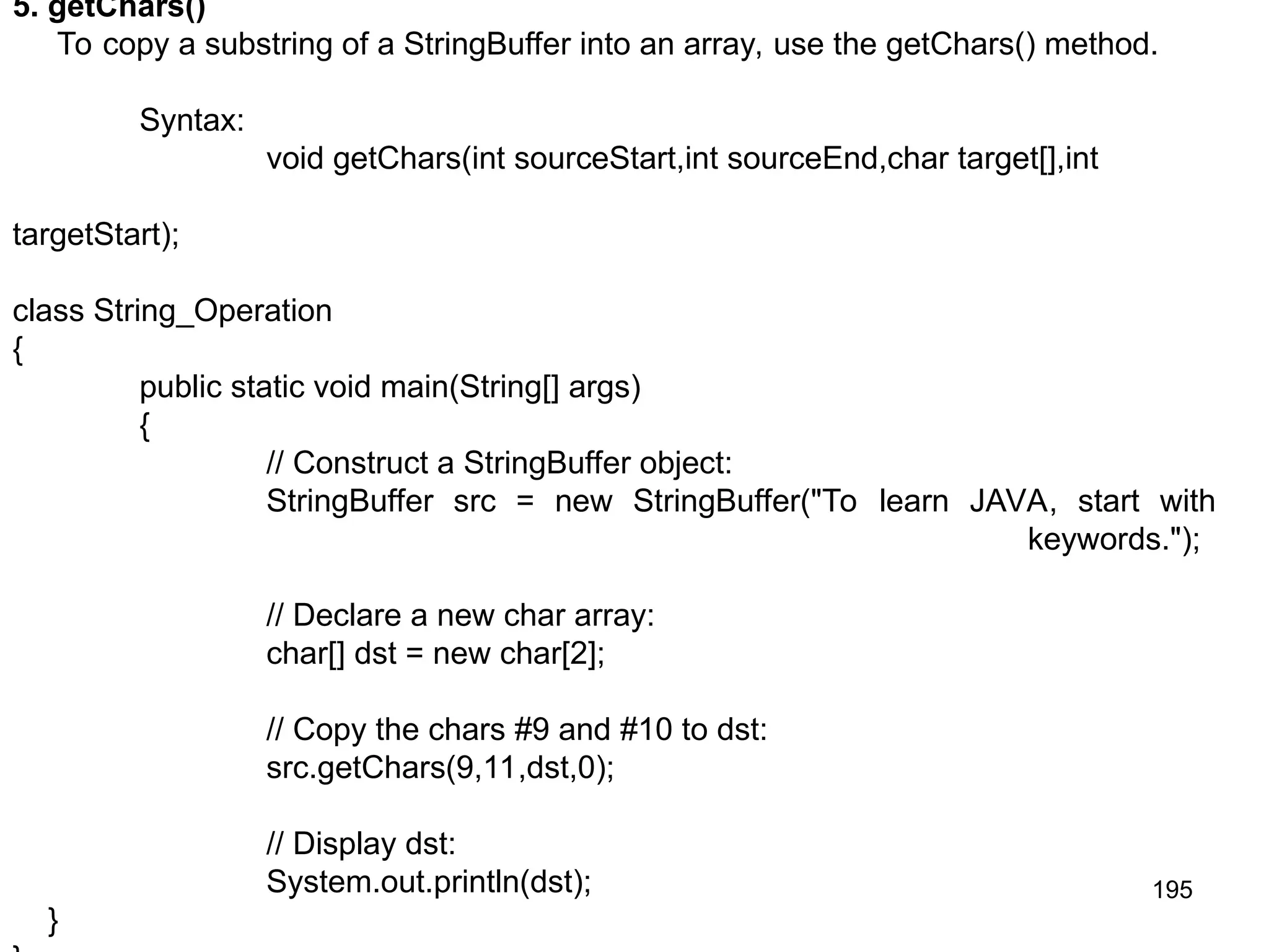195 5. getChars() To copy a substring of a StringBuffer into an array, use the getChars() method. Syntax: void getChars(int sourceStart,int sourceEnd,char target[],int targetStart); class String_Operation { public static void main(String[] args) { // Construct a StringBuffer object: StringBuffer src = new StringBuffer("To learn JAVA, start with keywords."); // Declare a new char array: char[] dst = new char[2]; // Copy the chars #9 and #10 to dst: src.getChars(9,11,dst,0); // Display dst: System.out.println(dst); } 