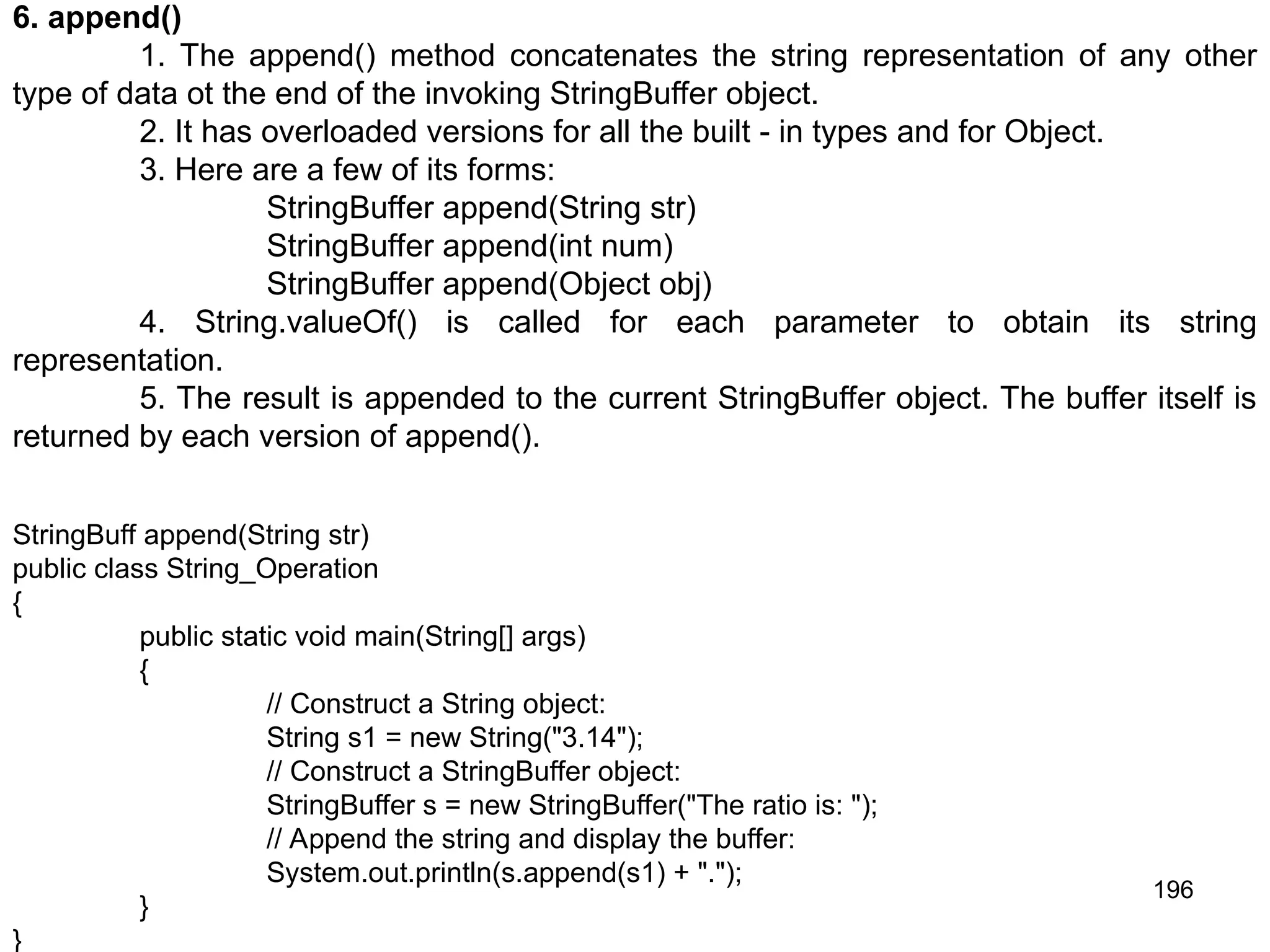 196 6. append() 1. The append() method concatenates the string representation of any other type of data ot the end of the invoking StringBuffer object. 2. It has overloaded versions for all the built - in types and for Object. 3. Here are a few of its forms: StringBuffer append(String str) StringBuffer append(int num) StringBuffer append(Object obj) 4. String.valueOf() is called for each parameter to obtain its string representation. 5. The result is appended to the current StringBuffer object. The buffer itself is returned by each version of append(). StringBuff append(String str) public class String_Operation { public static void main(String[] args) { // Construct a String object: String s1 = new String("3.14"); // Construct a StringBuffer object: StringBuffer s = new StringBuffer("The ratio is: "); // Append the string and display the buffer: System.out.println(s.append(s1) + "."); } } 