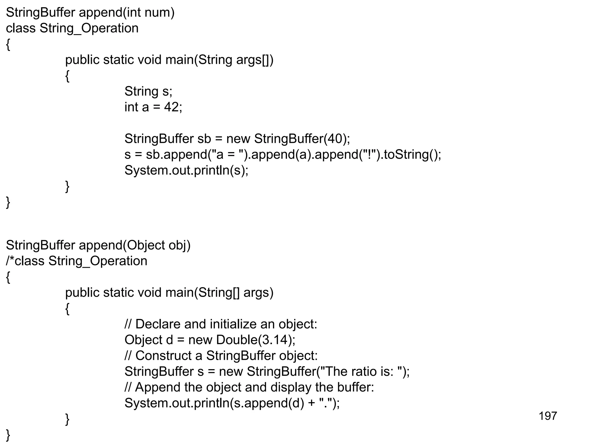 197 StringBuffer append(int num) class String_Operation { public static void main(String args[]) { String s; int a = 42; StringBuffer sb = new StringBuffer(40); s = sb.append("a = ").append(a).append("!").toString(); System.out.println(s); } } StringBuffer append(Object obj) /*class String_Operation { public static void main(String[] args) { // Declare and initialize an object: Object d = new Double(3.14); // Construct a StringBuffer object: StringBuffer s = new StringBuffer("The ratio is: "); // Append the object and display the buffer: System.out.println(s.append(d) + "."); } } 