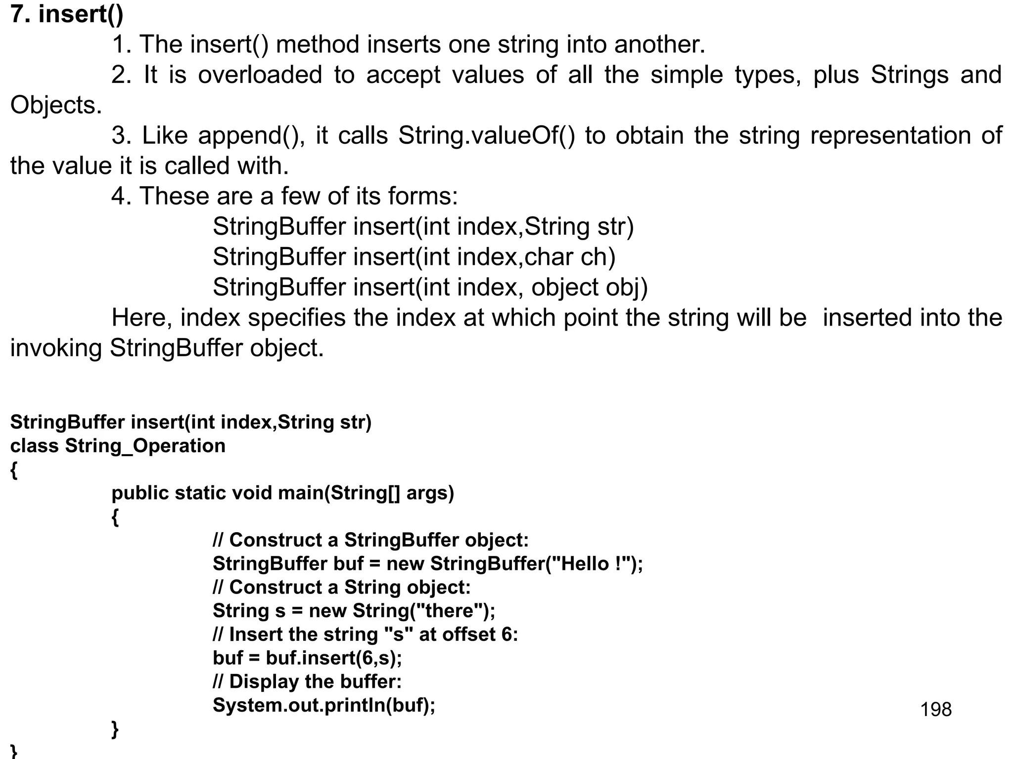 198 7. insert() 1. The insert() method inserts one string into another. 2. It is overloaded to accept values of all the simple types, plus Strings and Objects. 3. Like append(), it calls String.valueOf() to obtain the string representation of the value it is called with. 4. These are a few of its forms: StringBuffer insert(int index,String str) StringBuffer insert(int index,char ch) StringBuffer insert(int index, object obj) Here, index specifies the index at which point the string will be inserted into the invoking StringBuffer object. StringBuffer insert(int index,String str) class String_Operation { public static void main(String[] args) { // Construct a StringBuffer object: StringBuffer buf = new StringBuffer("Hello !"); // Construct a String object: String s = new String("there"); // Insert the string "s" at offset 6: buf = buf.insert(6,s); // Display the buffer: System.out.println(buf); } } 