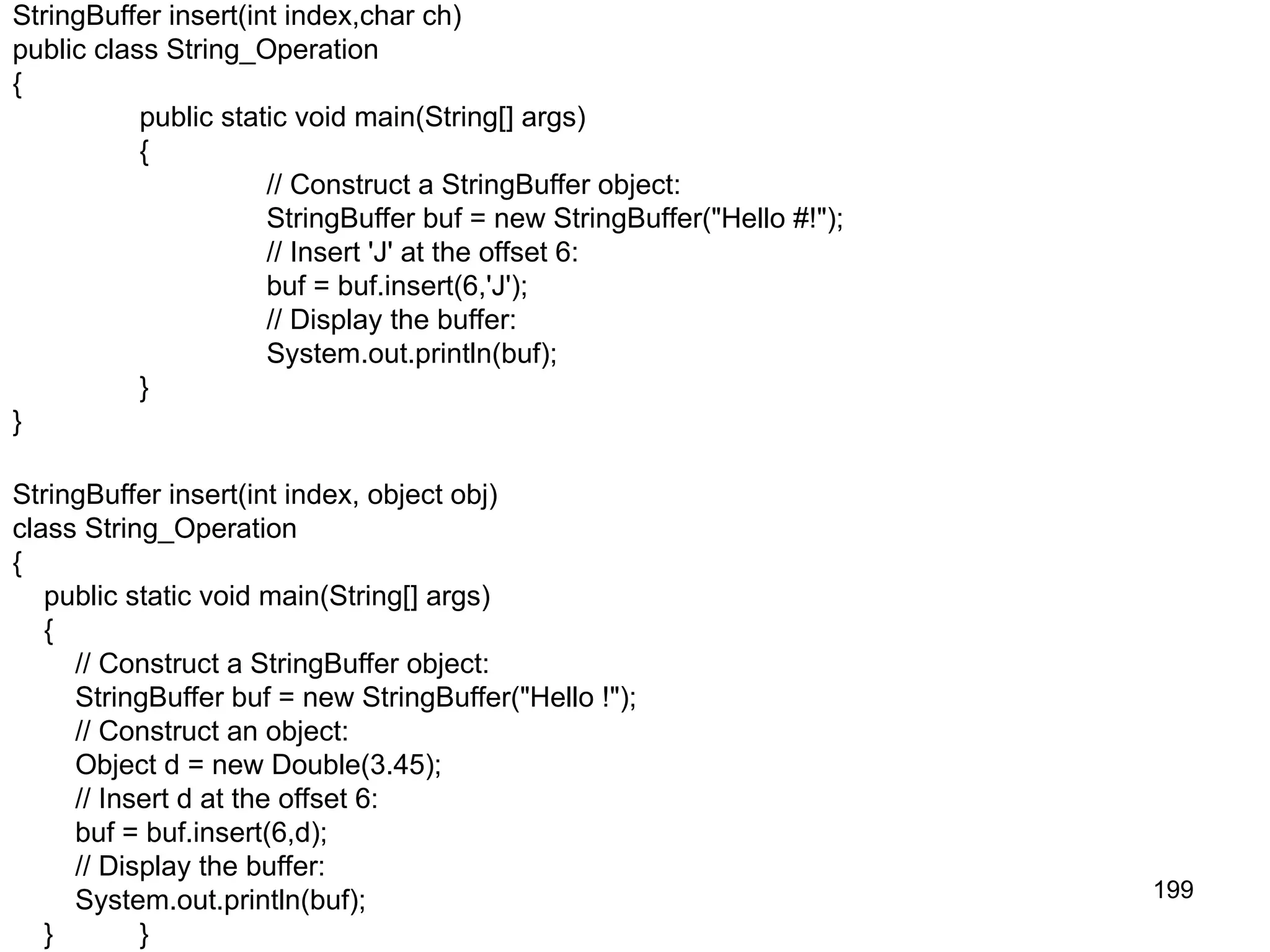 199 StringBuffer insert(int index,char ch) public class String_Operation { public static void main(String[] args) { // Construct a StringBuffer object: StringBuffer buf = new StringBuffer("Hello #!"); // Insert 'J' at the offset 6: buf = buf.insert(6,'J'); // Display the buffer: System.out.println(buf); } } StringBuffer insert(int index, object obj) class String_Operation { public static void main(String[] args) { // Construct a StringBuffer object: StringBuffer buf = new StringBuffer("Hello !"); // Construct an object: Object d = new Double(3.45); // Insert d at the offset 6: buf = buf.insert(6,d); // Display the buffer: System.out.println(buf); } } 