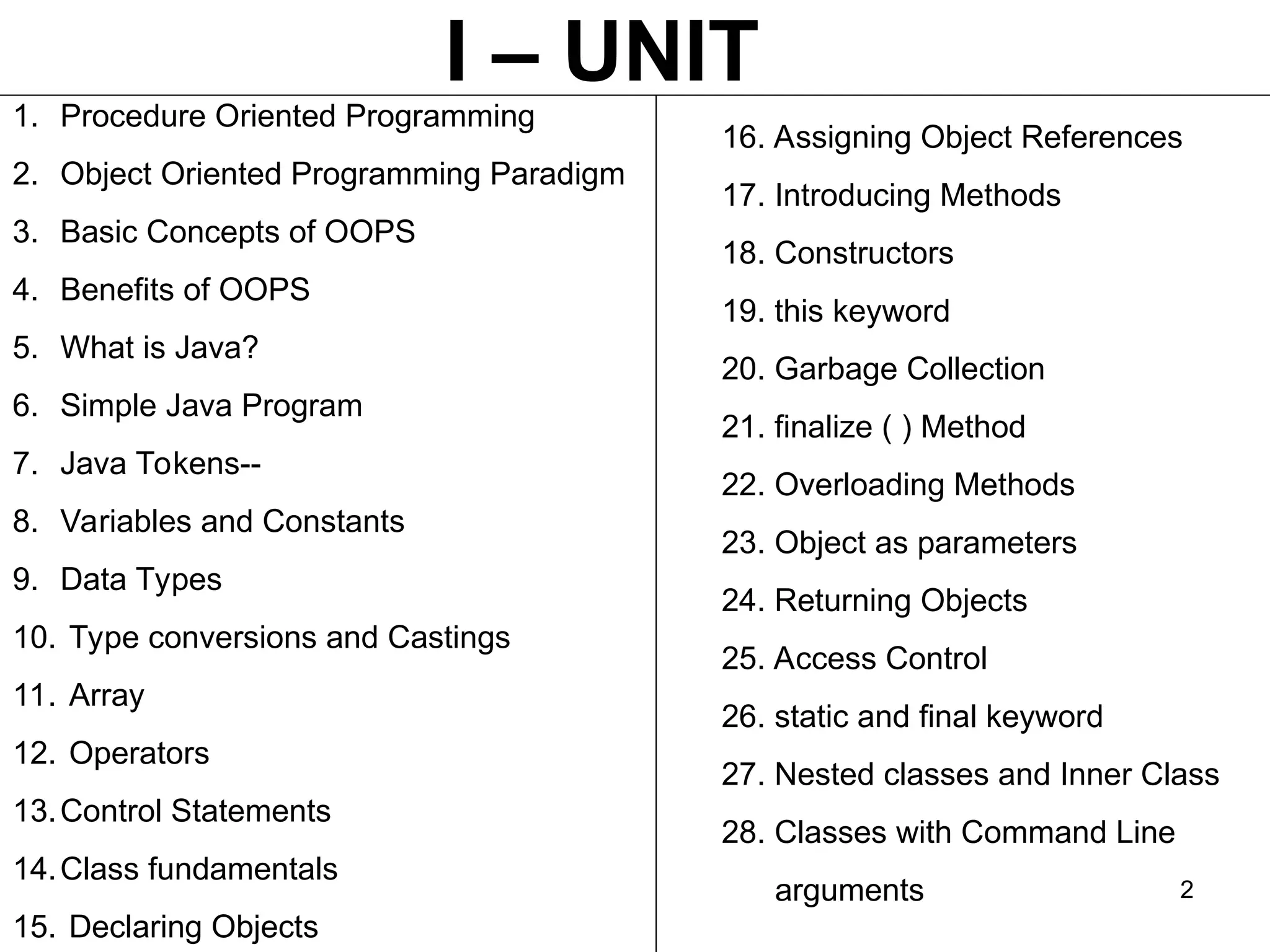 2 1. Procedure Oriented Programming 2. Object Oriented Programming Paradigm 3. Basic Concepts of OOPS 4. Benefits of OOPS 5. What is Java? 6. Simple Java Program 7. Java Tokens-- 8. Variables and Constants 9. Data Types 10. Type conversions and Castings 11. Array 12. Operators 13.Control Statements 14.Class fundamentals 15. Declaring Objects 16. Assigning Object References 17. Introducing Methods 18. Constructors 19. this keyword 20. Garbage Collection 21. finalize ( ) Method 22. Overloading Methods 23. Object as parameters 24. Returning Objects 25. Access Control 26. static and final keyword 27. Nested classes and Inner Class 28. Classes with Command Line arguments I – UNIT 