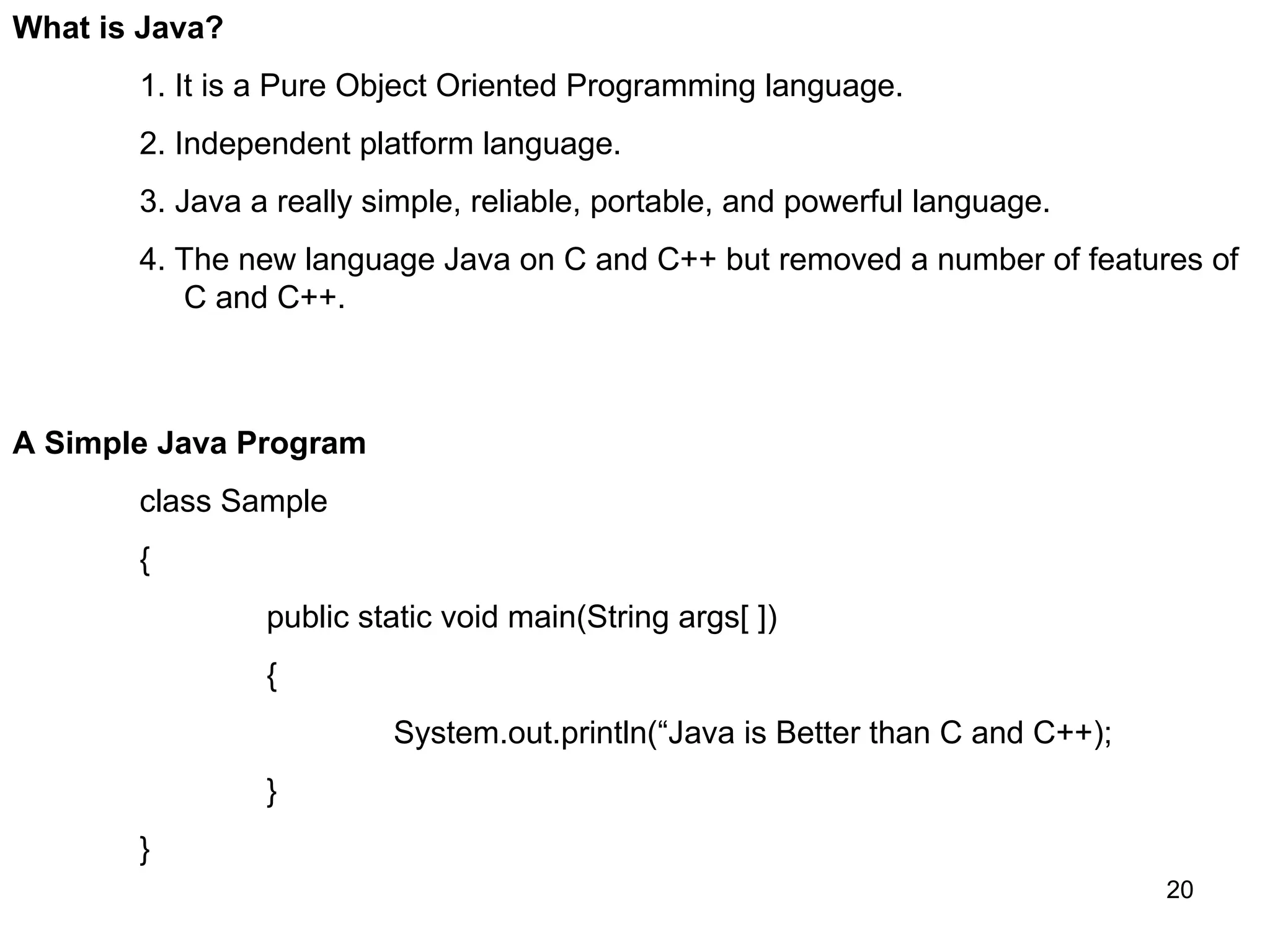 20 What is Java? 1. It is a Pure Object Oriented Programming language. 2. Independent platform language. 3. Java a really simple, reliable, portable, and powerful language. 4. The new language Java on C and C++ but removed a number of features of C and C++. A Simple Java Program class Sample { public static void main(String args[ ]) { System.out.println(“Java is Better than C and C++); } } 