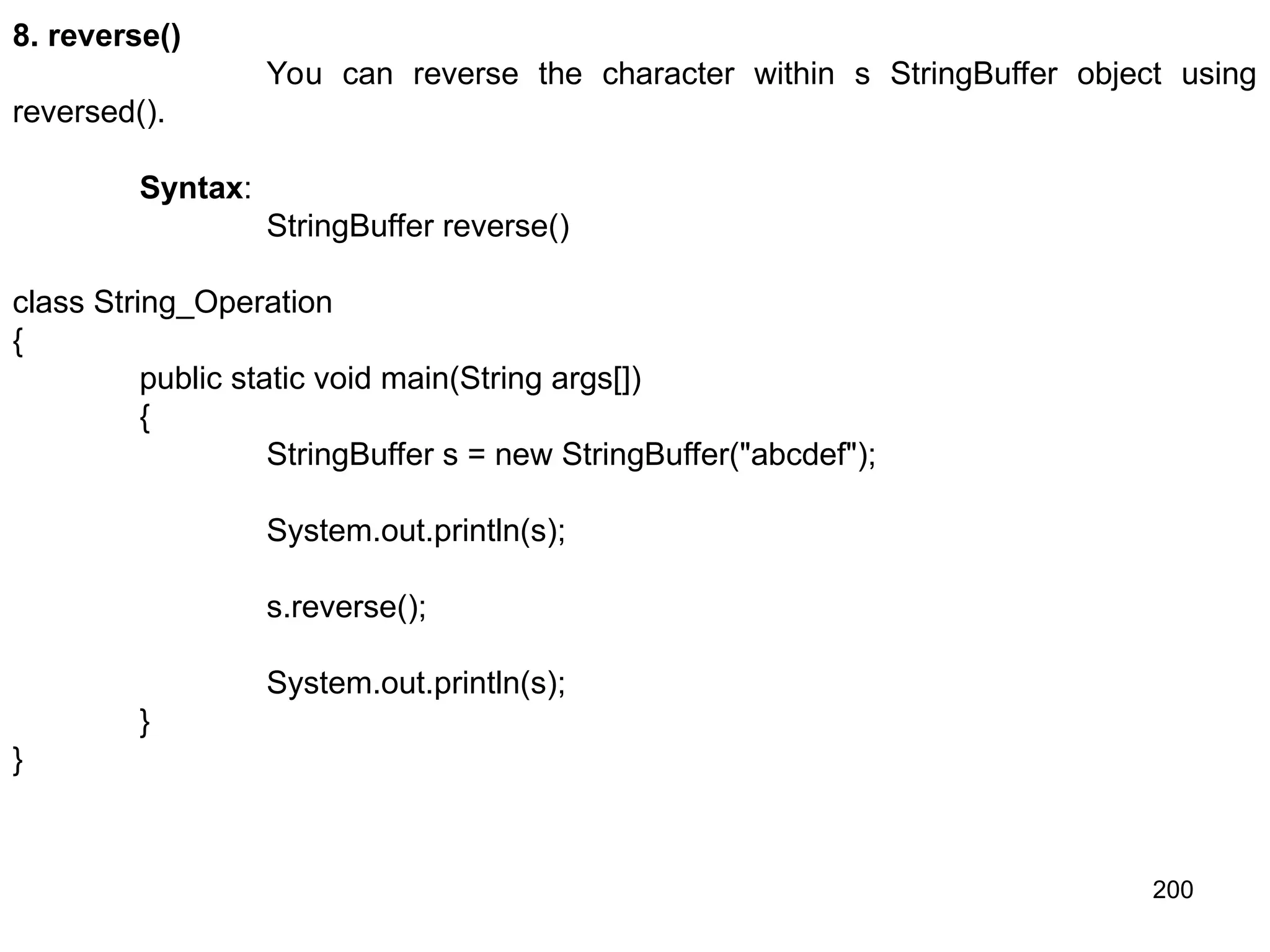200 8. reverse() You can reverse the character within s StringBuffer object using reversed(). Syntax: StringBuffer reverse() class String_Operation { public static void main(String args[]) { StringBuffer s = new StringBuffer("abcdef"); System.out.println(s); s.reverse(); System.out.println(s); } } 