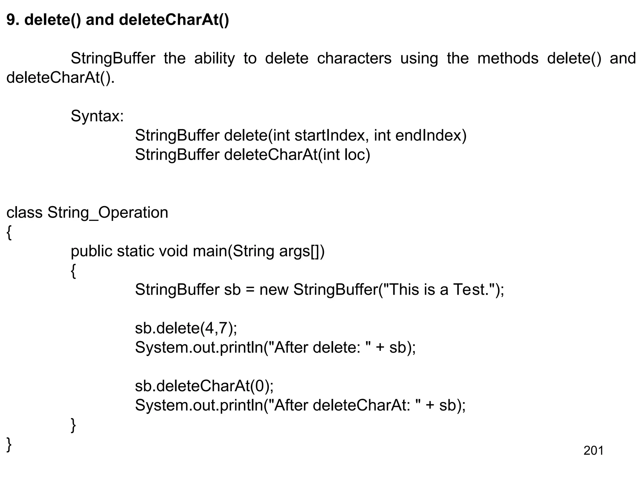 201 9. delete() and deleteCharAt() StringBuffer the ability to delete characters using the methods delete() and deleteCharAt(). Syntax: StringBuffer delete(int startIndex, int endIndex) StringBuffer deleteCharAt(int loc) class String_Operation { public static void main(String args[]) { StringBuffer sb = new StringBuffer("This is a Test."); sb.delete(4,7); System.out.println("After delete: " + sb); sb.deleteCharAt(0); System.out.println("After deleteCharAt: " + sb); } } 