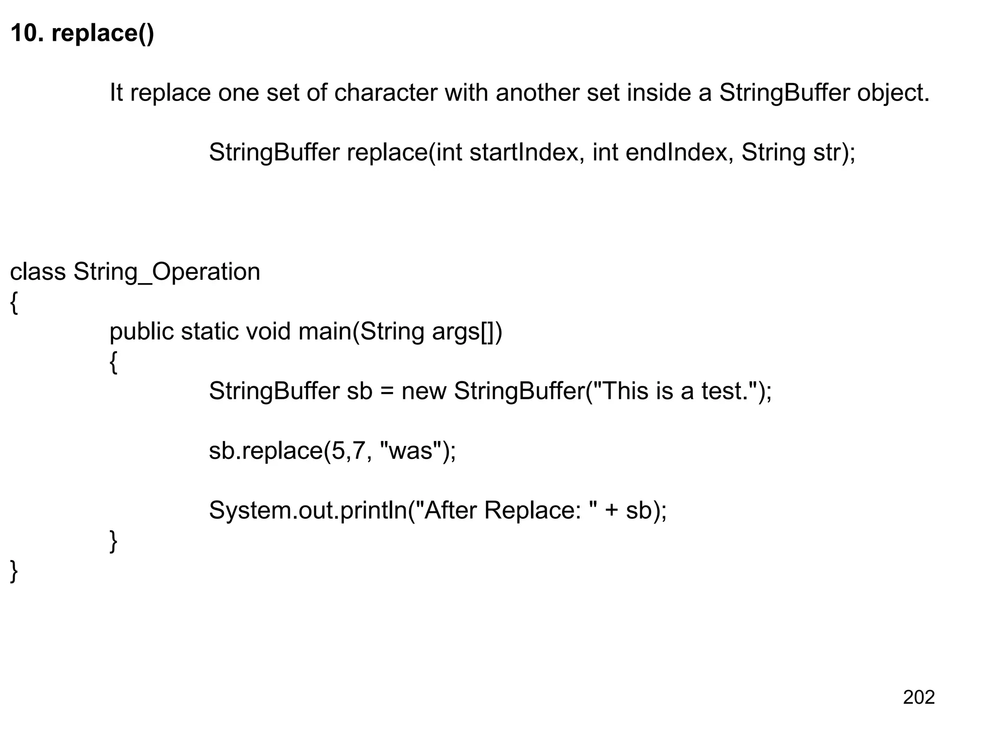 202 10. replace() It replace one set of character with another set inside a StringBuffer object. StringBuffer replace(int startIndex, int endIndex, String str); class String_Operation { public static void main(String args[]) { StringBuffer sb = new StringBuffer("This is a test."); sb.replace(5,7, "was"); System.out.println("After Replace: " + sb); } } 
