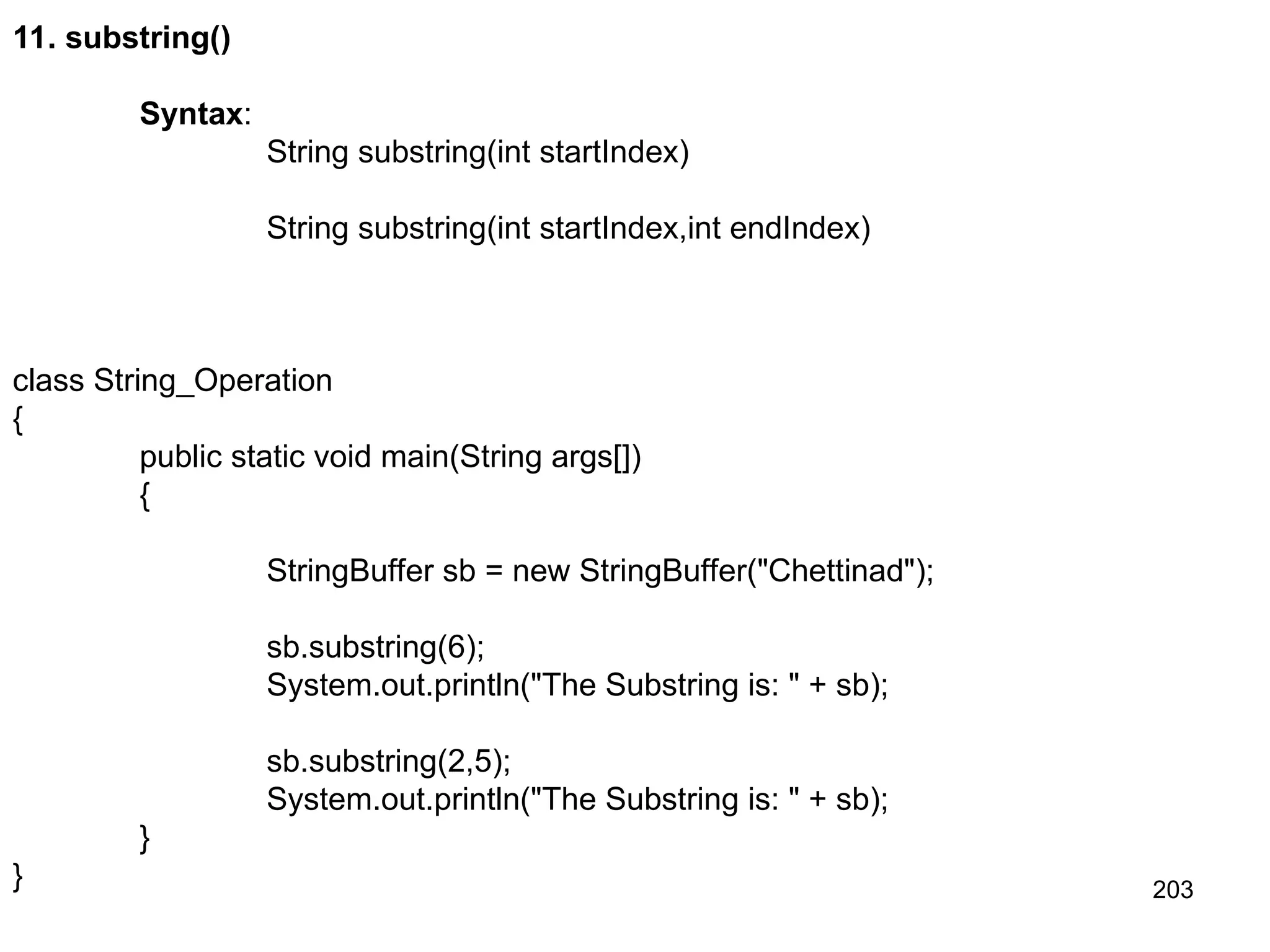 203 11. substring() Syntax: String substring(int startIndex) String substring(int startIndex,int endIndex) class String_Operation { public static void main(String args[]) { StringBuffer sb = new StringBuffer("Chettinad"); sb.substring(6); System.out.println("The Substring is: " + sb); sb.substring(2,5); System.out.println("The Substring is: " + sb); } } 