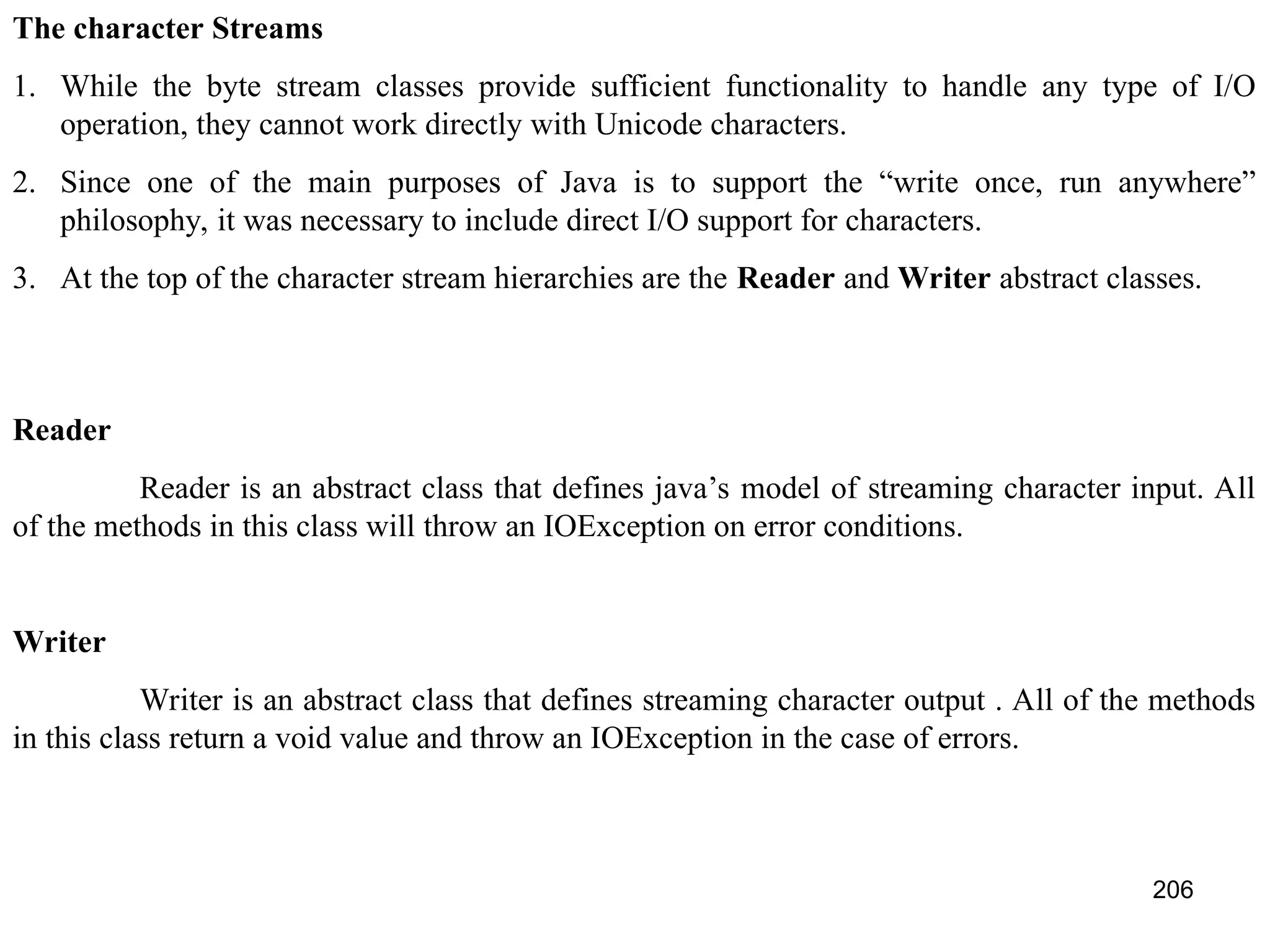 206 The character Streams 1. While the byte stream classes provide sufficient functionality to handle any type of I/O operation, they cannot work directly with Unicode characters. 2. Since one of the main purposes of Java is to support the “write once, run anywhere” philosophy, it was necessary to include direct I/O support for characters. 3. At the top of the character stream hierarchies are the Reader and Writer abstract classes. Reader Reader is an abstract class that defines java’s model of streaming character input. All of the methods in this class will throw an IOException on error conditions. Writer Writer is an abstract class that defines streaming character output . All of the methods in this class return a void value and throw an IOException in the case of errors. 