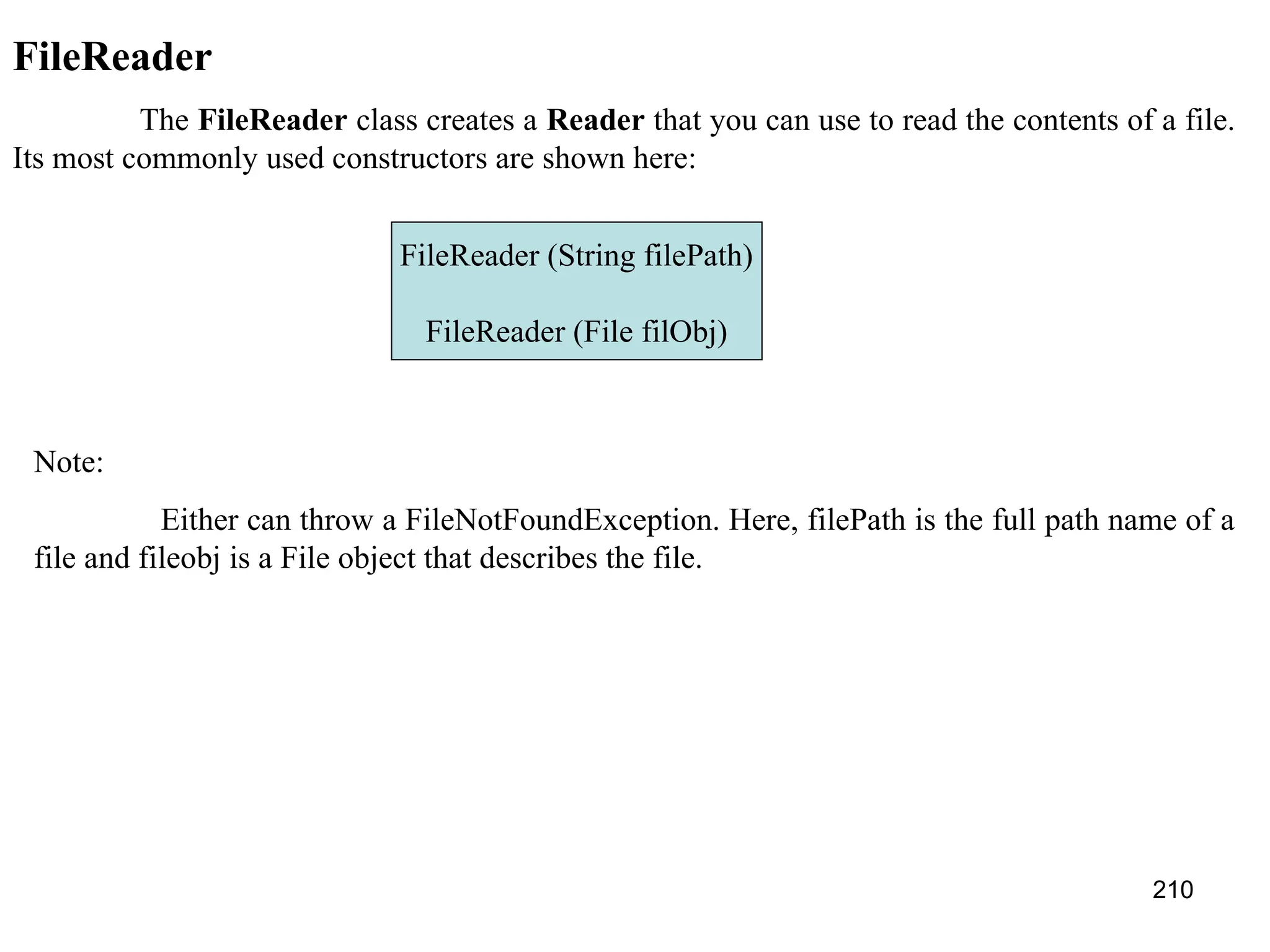 210 FileReader The FileReader class creates a Reader that you can use to read the contents of a file. Its most commonly used constructors are shown here: FileReader (String filePath) FileReader (File filObj) Note: Either can throw a FileNotFoundException. Here, filePath is the full path name of a file and fileobj is a File object that describes the file. 
