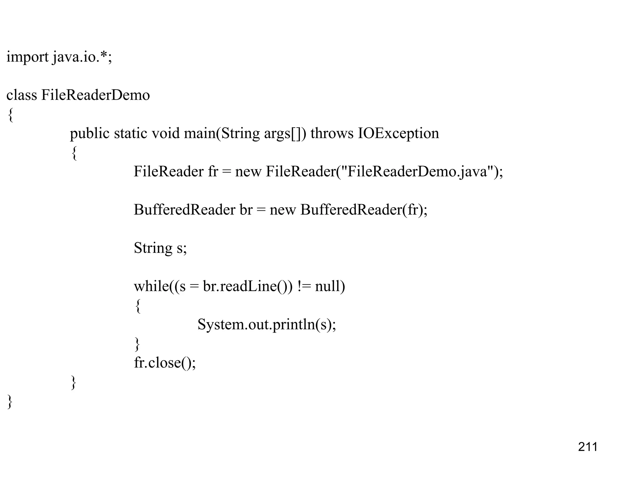 211 import java.io.*; class FileReaderDemo { public static void main(String args[]) throws IOException { FileReader fr = new FileReader("FileReaderDemo.java"); BufferedReader br = new BufferedReader(fr); String s; while((s = br.readLine()) != null) { System.out.println(s); } fr.close(); } } 