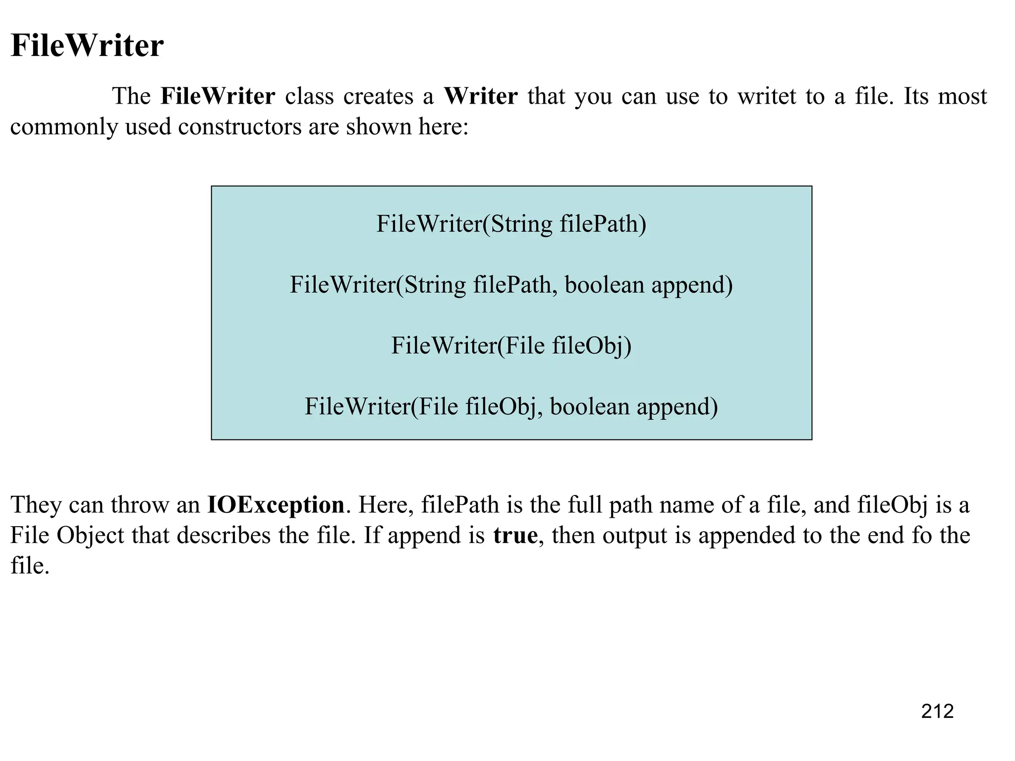 212 FileWriter The FileWriter class creates a Writer that you can use to writet to a file. Its most commonly used constructors are shown here: FileWriter(String filePath) FileWriter(String filePath, boolean append) FileWriter(File fileObj) FileWriter(File fileObj, boolean append) They can throw an IOException. Here, filePath is the full path name of a file, and fileObj is a File Object that describes the file. If append is true, then output is appended to the end fo the file. 
