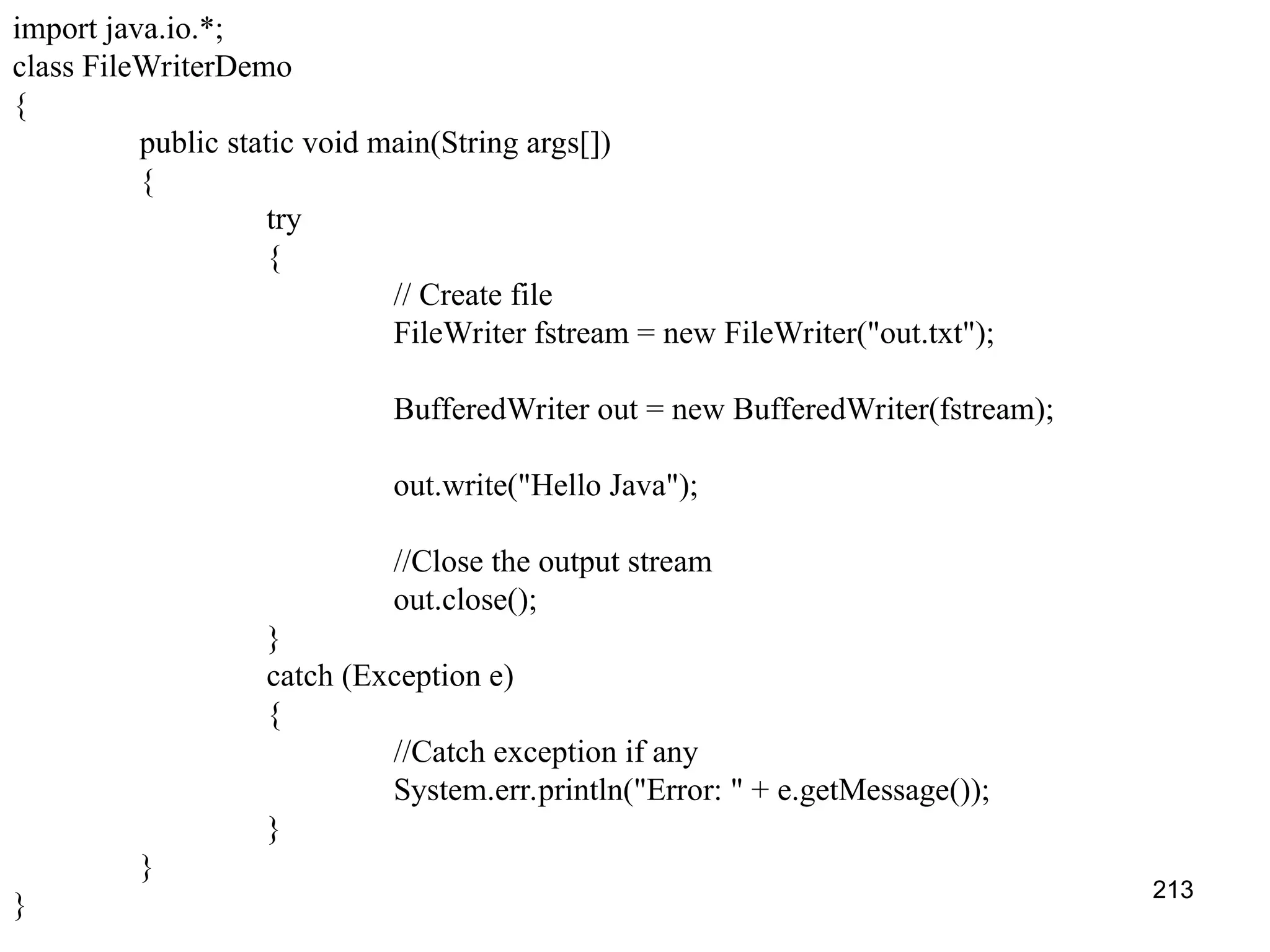 213 import java.io.*; class FileWriterDemo { public static void main(String args[]) { try { // Create file FileWriter fstream = new FileWriter("out.txt"); BufferedWriter out = new BufferedWriter(fstream); out.write("Hello Java"); //Close the output stream out.close(); } catch (Exception e) { //Catch exception if any System.err.println("Error: " + e.getMessage()); } } } 