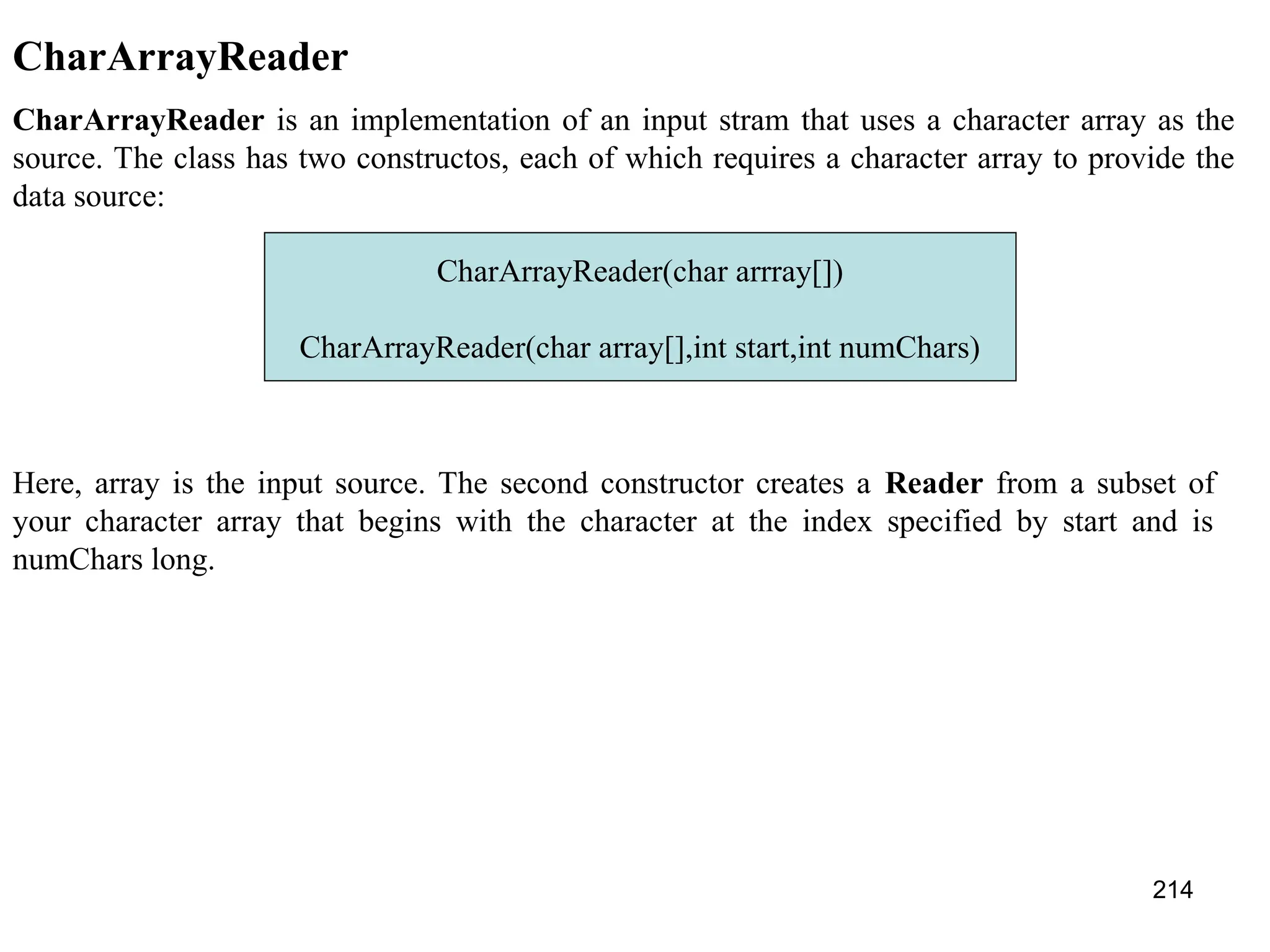 214 CharArrayReader CharArrayReader is an implementation of an input stram that uses a character array as the source. The class has two constructos, each of which requires a character array to provide the data source: CharArrayReader(char arrray[]) CharArrayReader(char array[],int start,int numChars) Here, array is the input source. The second constructor creates a Reader from a subset of your character array that begins with the character at the index specified by start and is numChars long. 