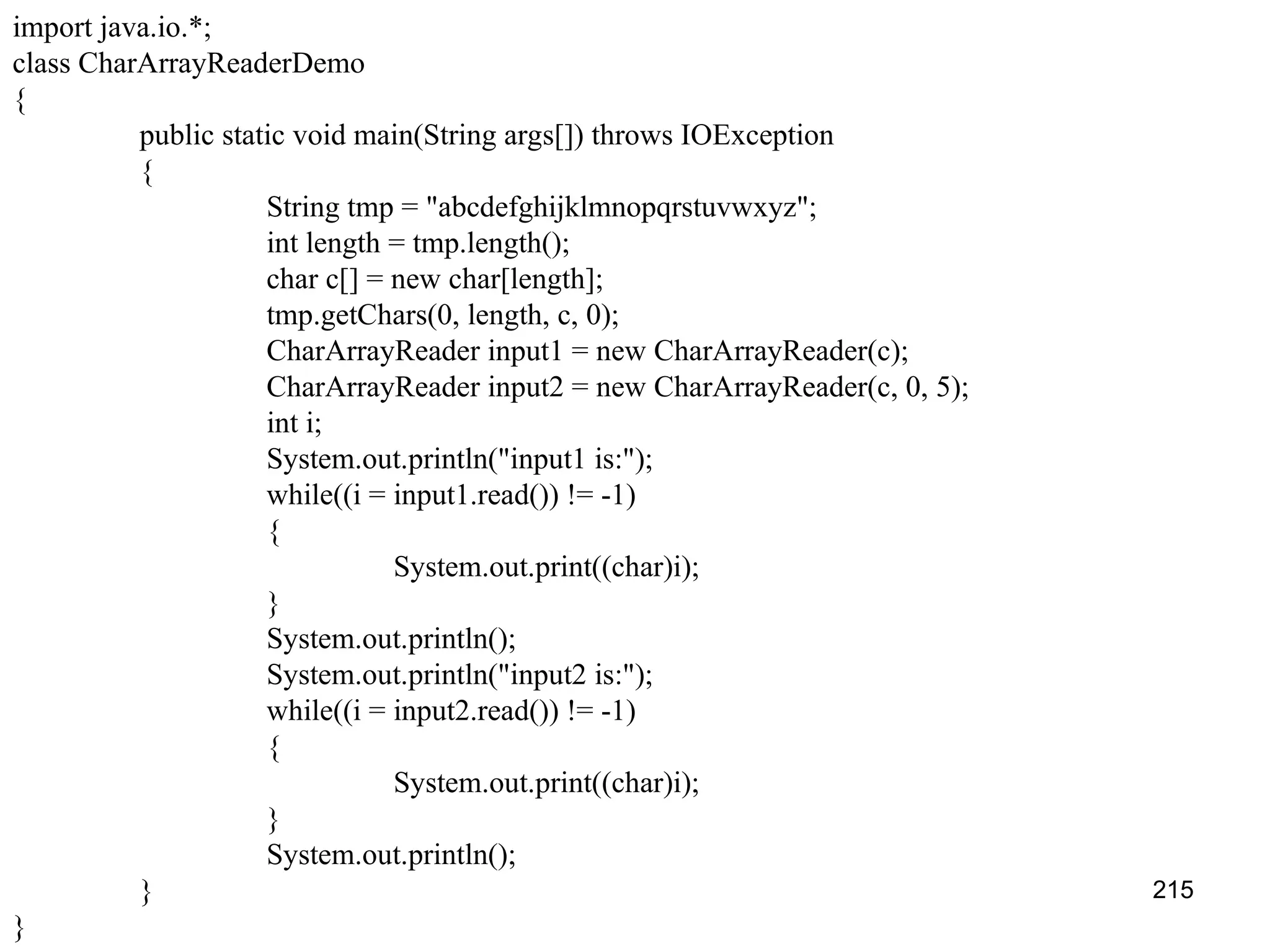 215 import java.io.*; class CharArrayReaderDemo { public static void main(String args[]) throws IOException { String tmp = "abcdefghijklmnopqrstuvwxyz"; int length = tmp.length(); char c[] = new char[length]; tmp.getChars(0, length, c, 0); CharArrayReader input1 = new CharArrayReader(c); CharArrayReader input2 = new CharArrayReader(c, 0, 5); int i; System.out.println("input1 is:"); while((i = input1.read()) != -1) { System.out.print((char)i); } System.out.println(); System.out.println("input2 is:"); while((i = input2.read()) != -1) { System.out.print((char)i); } System.out.println(); } } 