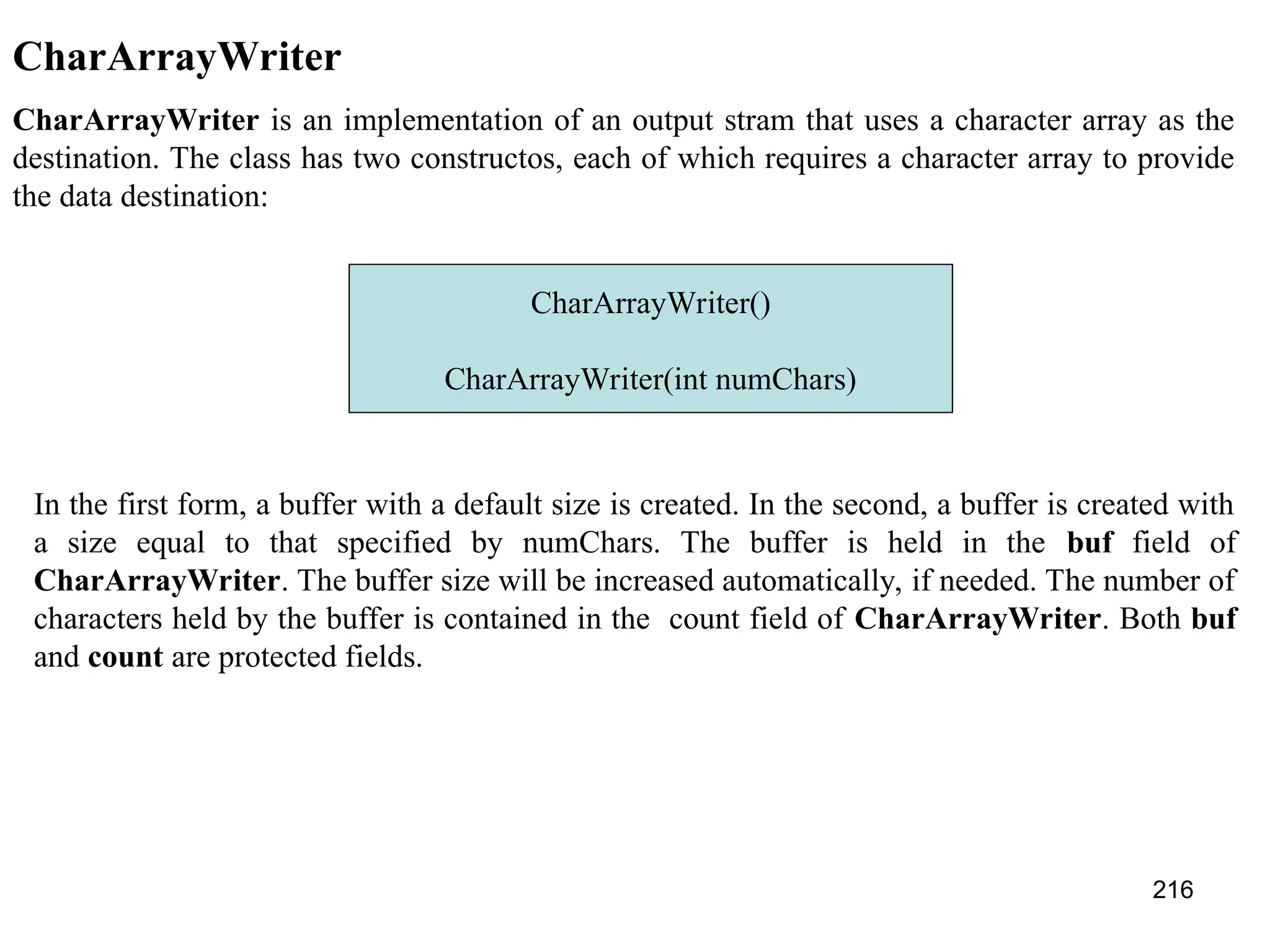 216 CharArrayWriter CharArrayWriter is an implementation of an output stram that uses a character array as the destination. The class has two constructos, each of which requires a character array to provide the data destination: CharArrayWriter() CharArrayWriter(int numChars) In the first form, a buffer with a default size is created. In the second, a buffer is created with a size equal to that specified by numChars. The buffer is held in the buf field of CharArrayWriter. The buffer size will be increased automatically, if needed. The number of characters held by the buffer is contained in the count field of CharArrayWriter. Both buf and count are protected fields. 