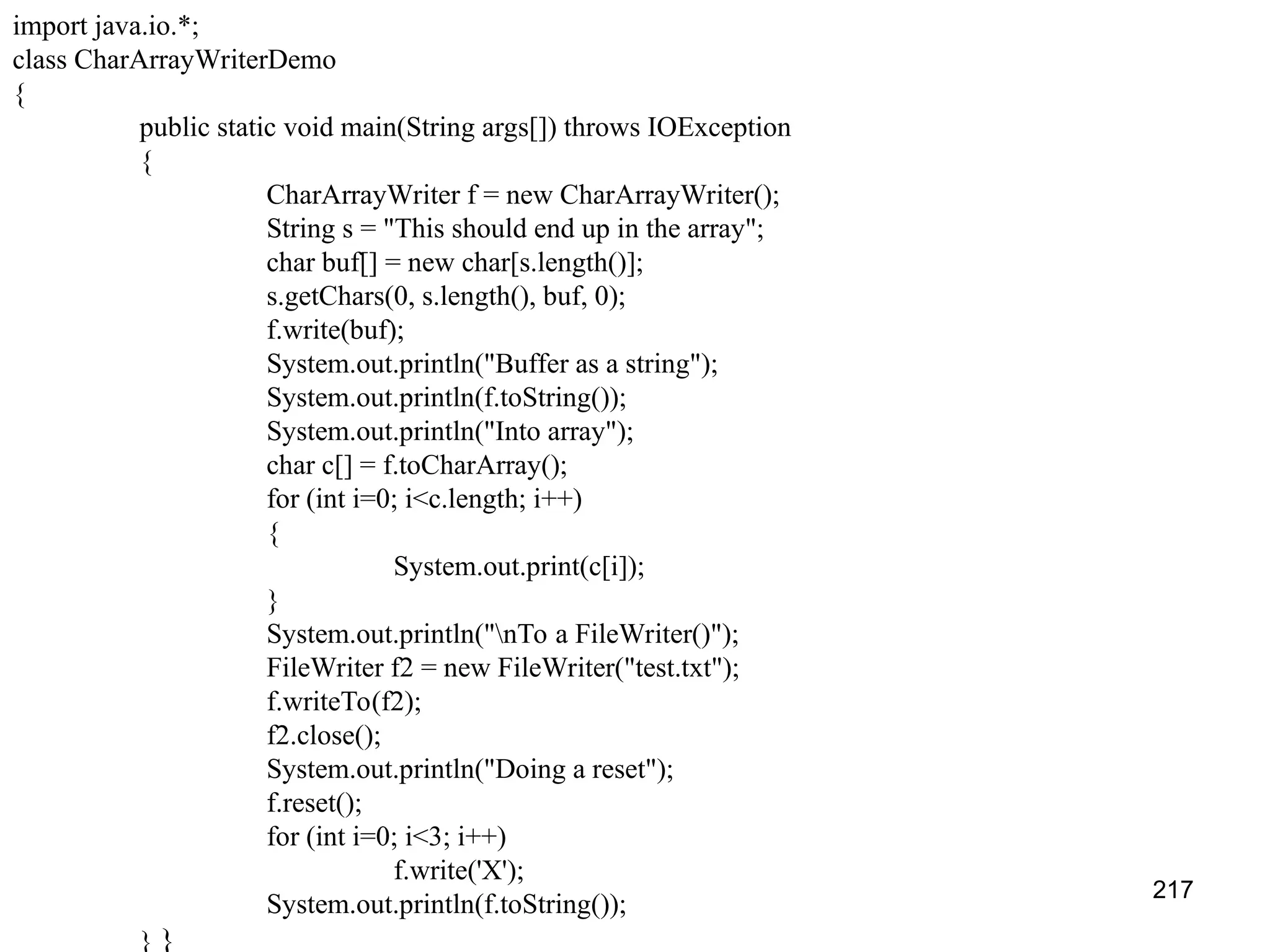 217 import java.io.*; class CharArrayWriterDemo { public static void main(String args[]) throws IOException { CharArrayWriter f = new CharArrayWriter(); String s = "This should end up in the array"; char buf[] = new char[s.length()]; s.getChars(0, s.length(), buf, 0); f.write(buf); System.out.println("Buffer as a string"); System.out.println(f.toString()); System.out.println("Into array"); char c[] = f.toCharArray(); for (int i=0; i<c.length; i++) { System.out.print(c[i]); } System.out.println("nTo a FileWriter()"); FileWriter f2 = new FileWriter("test.txt"); f.writeTo(f2); f2.close(); System.out.println("Doing a reset"); f.reset(); for (int i=0; i<3; i++) f.write('X'); System.out.println(f.toString()); } } 