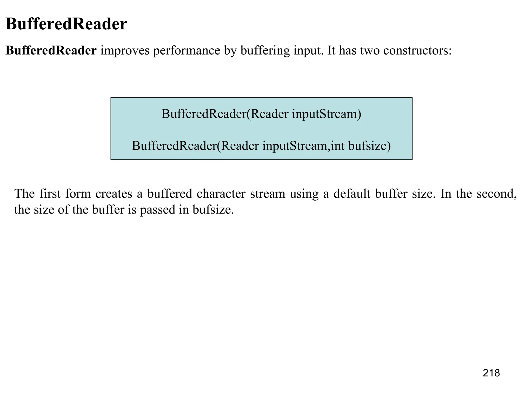 218 BufferedReader BufferedReader improves performance by buffering input. It has two constructors: BufferedReader(Reader inputStream) BufferedReader(Reader inputStream,int bufsize) The first form creates a buffered character stream using a default buffer size. In the second, the size of the buffer is passed in bufsize. 