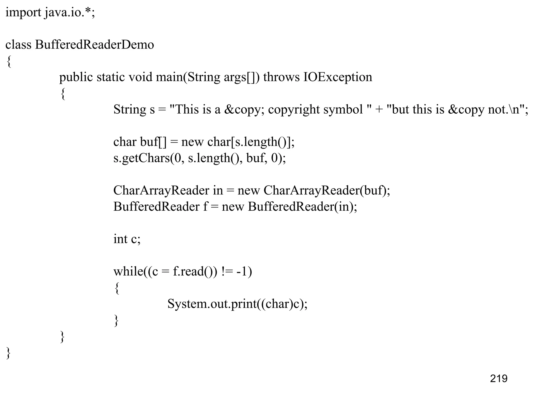 219 import java.io.*; class BufferedReaderDemo { public static void main(String args[]) throws IOException { String s = "This is a &copy; copyright symbol " + "but this is &copy not.n"; char buf[] = new char[s.length()]; s.getChars(0, s.length(), buf, 0); CharArrayReader in = new CharArrayReader(buf); BufferedReader f = new BufferedReader(in); int c; while((c = f.read()) != -1) { System.out.print((char)c); } } } 