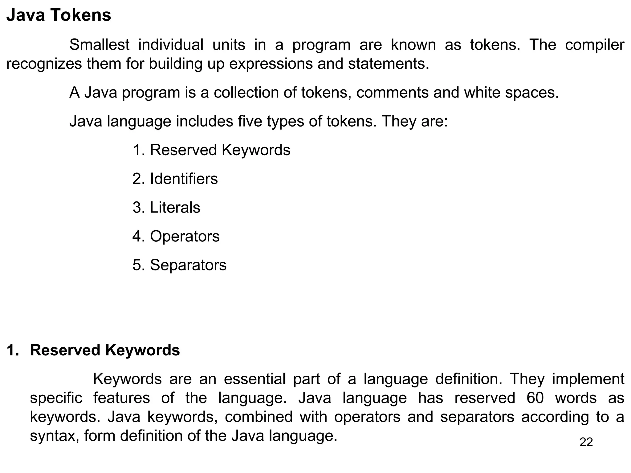 22 Java Tokens Smallest individual units in a program are known as tokens. The compiler recognizes them for building up expressions and statements. A Java program is a collection of tokens, comments and white spaces. Java language includes five types of tokens. They are: 1. Reserved Keywords 2. Identifiers 3. Literals 4. Operators 5. Separators 1. Reserved Keywords Keywords are an essential part of a language definition. They implement specific features of the language. Java language has reserved 60 words as keywords. Java keywords, combined with operators and separators according to a syntax, form definition of the Java language. 