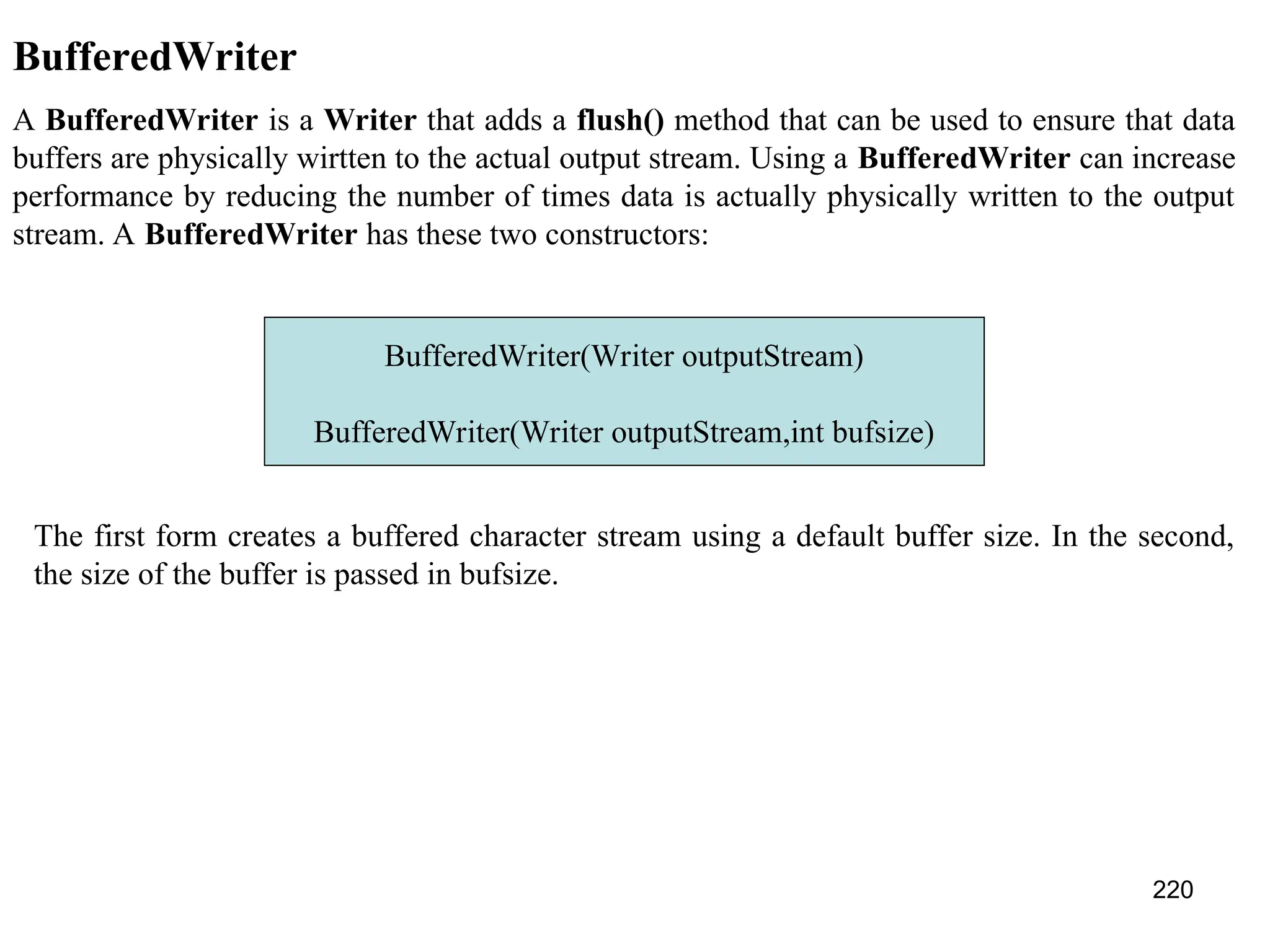 220 BufferedWriter A BufferedWriter is a Writer that adds a flush() method that can be used to ensure that data buffers are physically wirtten to the actual output stream. Using a BufferedWriter can increase performance by reducing the number of times data is actually physically written to the output stream. A BufferedWriter has these two constructors: BufferedWriter(Writer outputStream) BufferedWriter(Writer outputStream,int bufsize) The first form creates a buffered character stream using a default buffer size. In the second, the size of the buffer is passed in bufsize. 