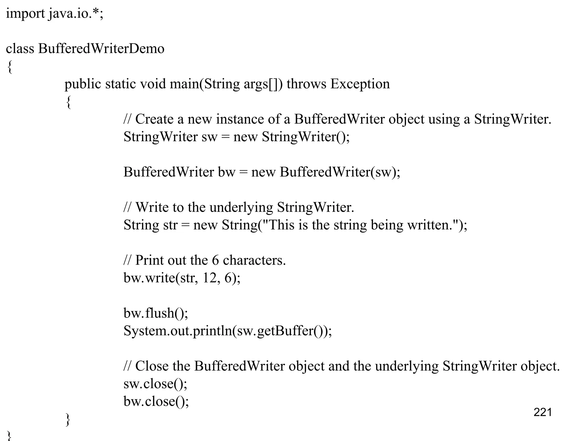 221 import java.io.*; class BufferedWriterDemo { public static void main(String args[]) throws Exception { // Create a new instance of a BufferedWriter object using a StringWriter. StringWriter sw = new StringWriter(); BufferedWriter bw = new BufferedWriter(sw); // Write to the underlying StringWriter. String str = new String("This is the string being written."); // Print out the 6 characters. bw.write(str, 12, 6); bw.flush(); System.out.println(sw.getBuffer()); // Close the BufferedWriter object and the underlying StringWriter object. sw.close(); bw.close(); } 