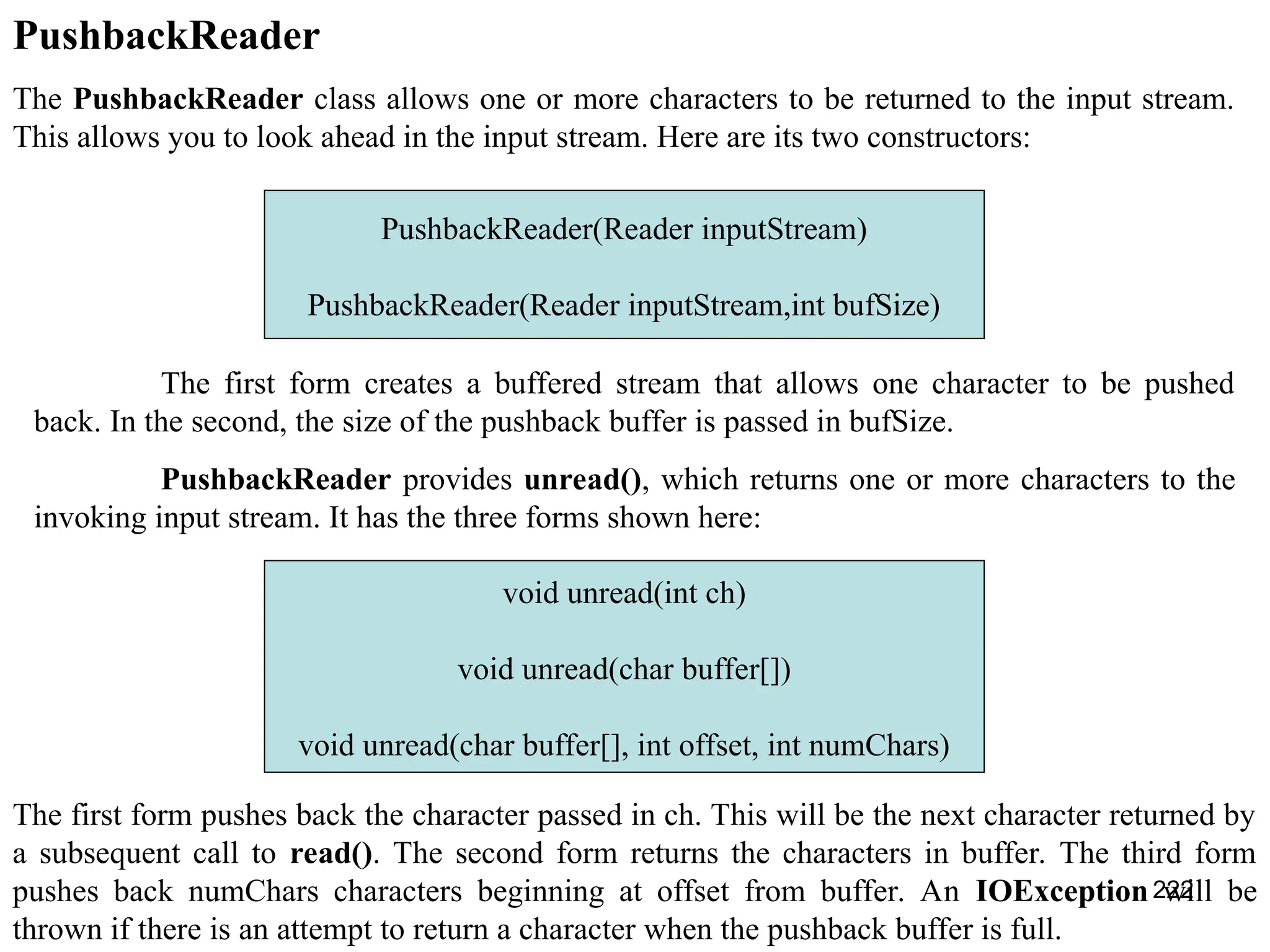 222 PushbackReader The PushbackReader class allows one or more characters to be returned to the input stream. This allows you to look ahead in the input stream. Here are its two constructors: PushbackReader(Reader inputStream) PushbackReader(Reader inputStream,int bufSize) The first form creates a buffered stream that allows one character to be pushed back. In the second, the size of the pushback buffer is passed in bufSize. PushbackReader provides unread(), which returns one or more characters to the invoking input stream. It has the three forms shown here: void unread(int ch) void unread(char buffer[]) void unread(char buffer[], int offset, int numChars) The first form pushes back the character passed in ch. This will be the next character returned by a subsequent call to read(). The second form returns the characters in buffer. The third form pushes back numChars characters beginning at offset from buffer. An IOException will be thrown if there is an attempt to return a character when the pushback buffer is full. 