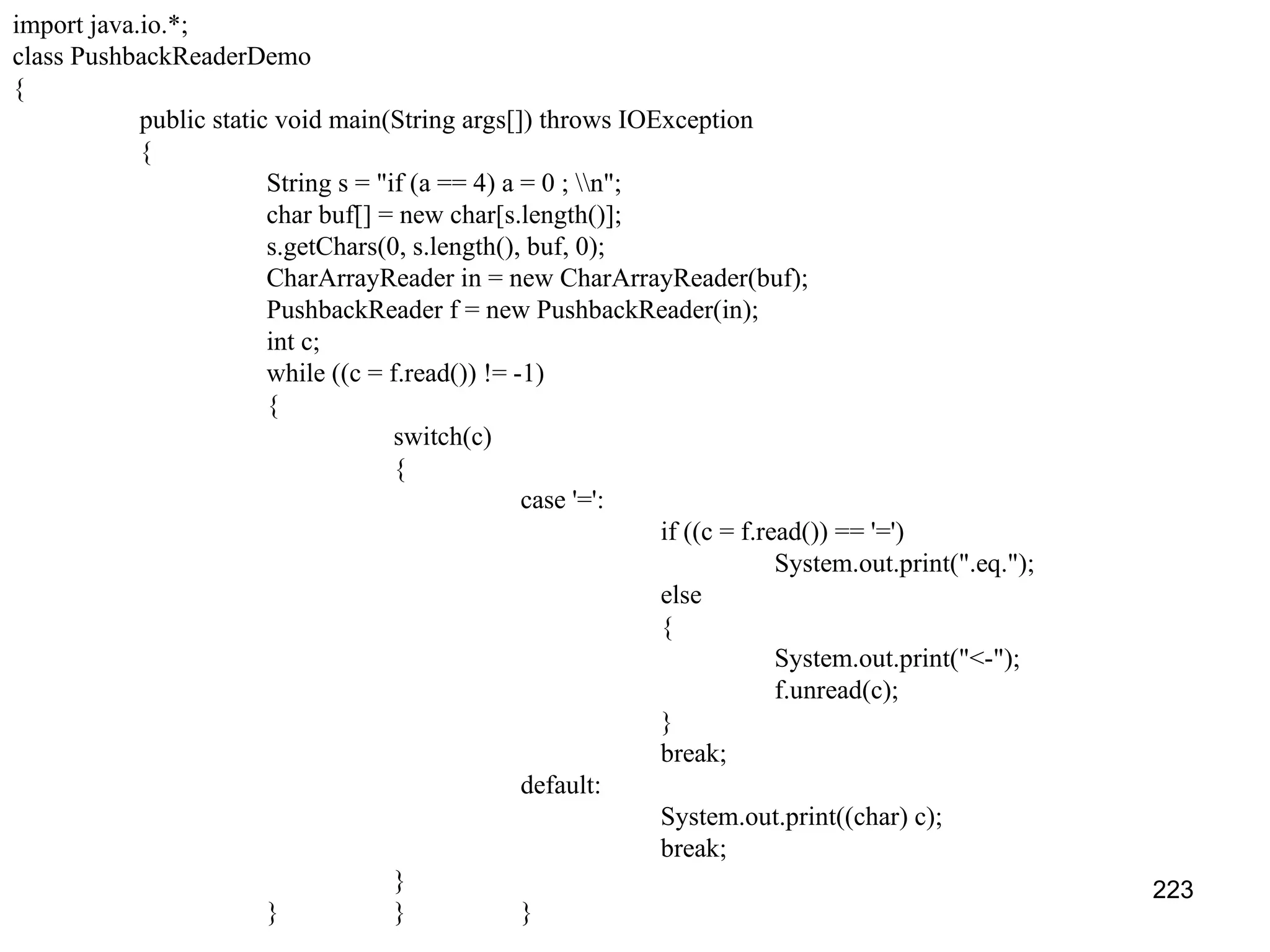223 import java.io.*; class PushbackReaderDemo { public static void main(String args[]) throws IOException { String s = "if (a == 4) a = 0 ; n"; char buf[] = new char[s.length()]; s.getChars(0, s.length(), buf, 0); CharArrayReader in = new CharArrayReader(buf); PushbackReader f = new PushbackReader(in); int c; while ((c = f.read()) != -1) { switch(c) { case '=': if ((c = f.read()) == '=') System.out.print(".eq."); else { System.out.print("<-"); f.unread(c); } break; default: System.out.print((char) c); break; } } } } 