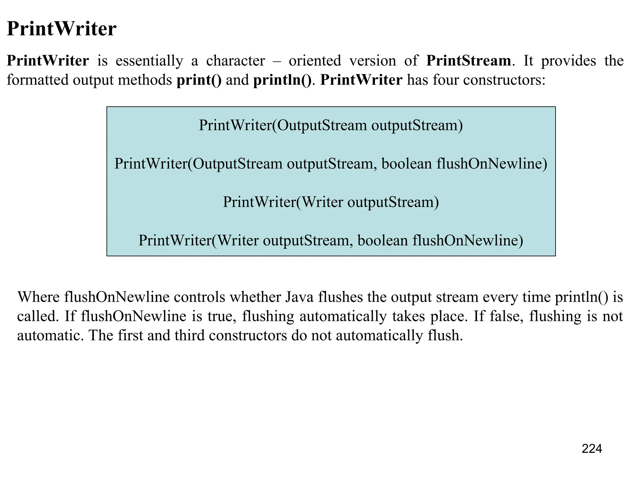 224 PrintWriter PrintWriter is essentially a character – oriented version of PrintStream. It provides the formatted output methods print() and println(). PrintWriter has four constructors: PrintWriter(OutputStream outputStream) PrintWriter(OutputStream outputStream, boolean flushOnNewline) PrintWriter(Writer outputStream) PrintWriter(Writer outputStream, boolean flushOnNewline) Where flushOnNewline controls whether Java flushes the output stream every time println() is called. If flushOnNewline is true, flushing automatically takes place. If false, flushing is not automatic. The first and third constructors do not automatically flush. 