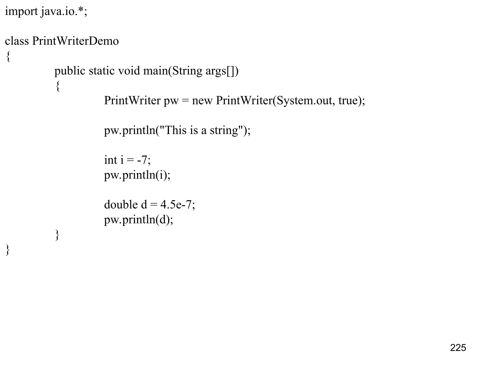 225 import java.io.*; class PrintWriterDemo { public static void main(String args[]) { PrintWriter pw = new PrintWriter(System.out, true); pw.println("This is a string"); int i = -7; pw.println(i); double d = 4.5e-7; pw.println(d); } } 