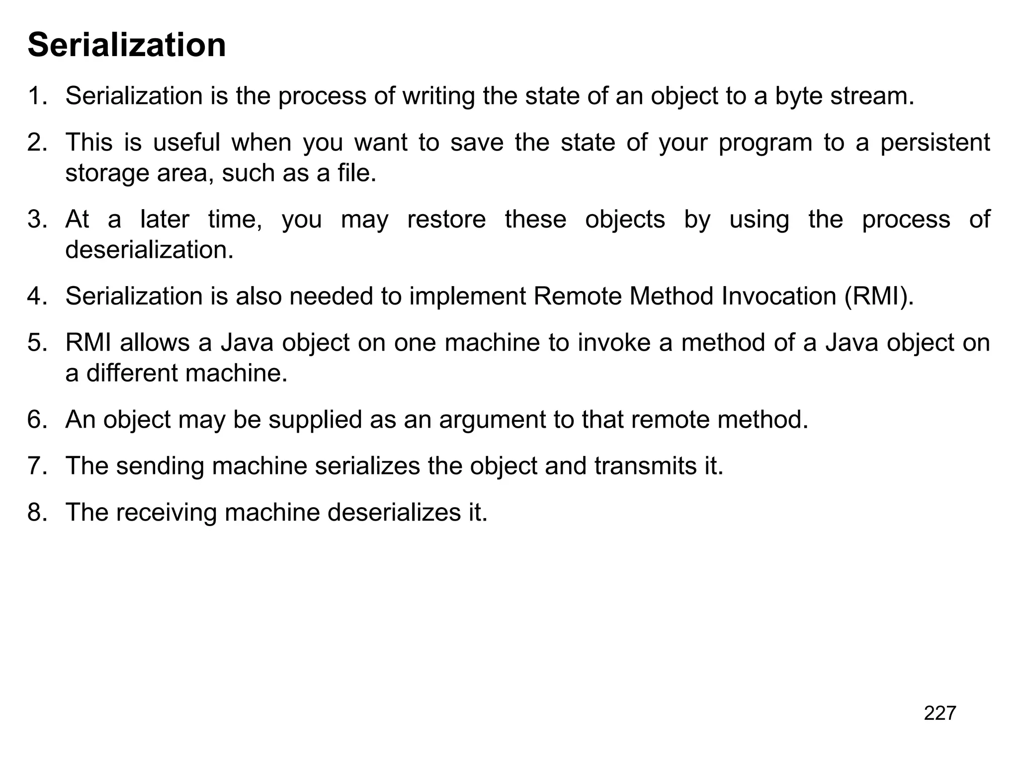 227 Serialization 1. Serialization is the process of writing the state of an object to a byte stream. 2. This is useful when you want to save the state of your program to a persistent storage area, such as a file. 3. At a later time, you may restore these objects by using the process of deserialization. 4. Serialization is also needed to implement Remote Method Invocation (RMI). 5. RMI allows a Java object on one machine to invoke a method of a Java object on a different machine. 6. An object may be supplied as an argument to that remote method. 7. The sending machine serializes the object and transmits it. 8. The receiving machine deserializes it. 