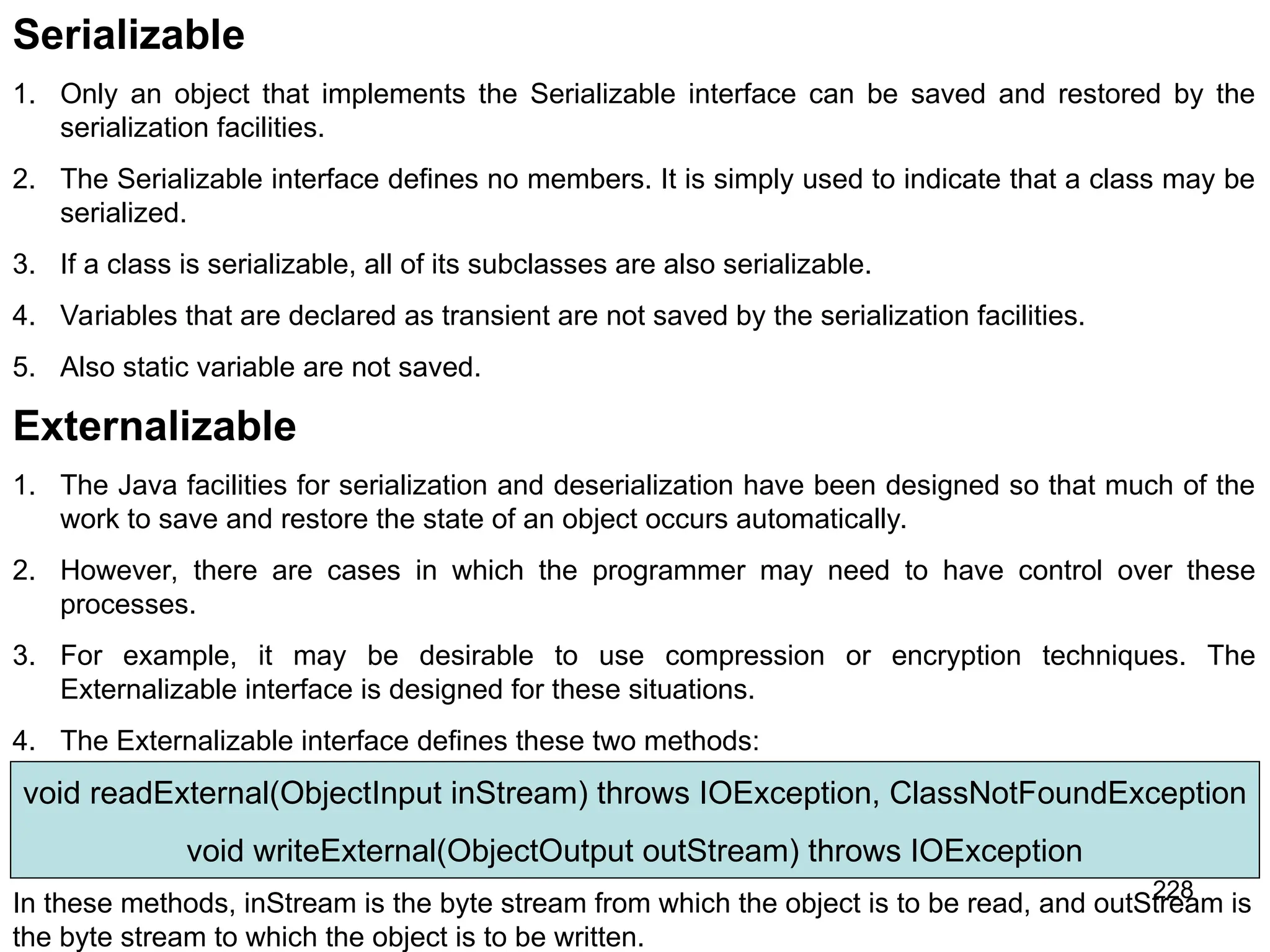 228 Serializable 1. Only an object that implements the Serializable interface can be saved and restored by the serialization facilities. 2. The Serializable interface defines no members. It is simply used to indicate that a class may be serialized. 3. If a class is serializable, all of its subclasses are also serializable. 4. Variables that are declared as transient are not saved by the serialization facilities. 5. Also static variable are not saved. Externalizable 1. The Java facilities for serialization and deserialization have been designed so that much of the work to save and restore the state of an object occurs automatically. 2. However, there are cases in which the programmer may need to have control over these processes. 3. For example, it may be desirable to use compression or encryption techniques. The Externalizable interface is designed for these situations. 4. The Externalizable interface defines these two methods: void readExternal(ObjectInput inStream) throws IOException, ClassNotFoundException void writeExternal(ObjectOutput outStream) throws IOException In these methods, inStream is the byte stream from which the object is to be read, and outStream is the byte stream to which the object is to be written. 