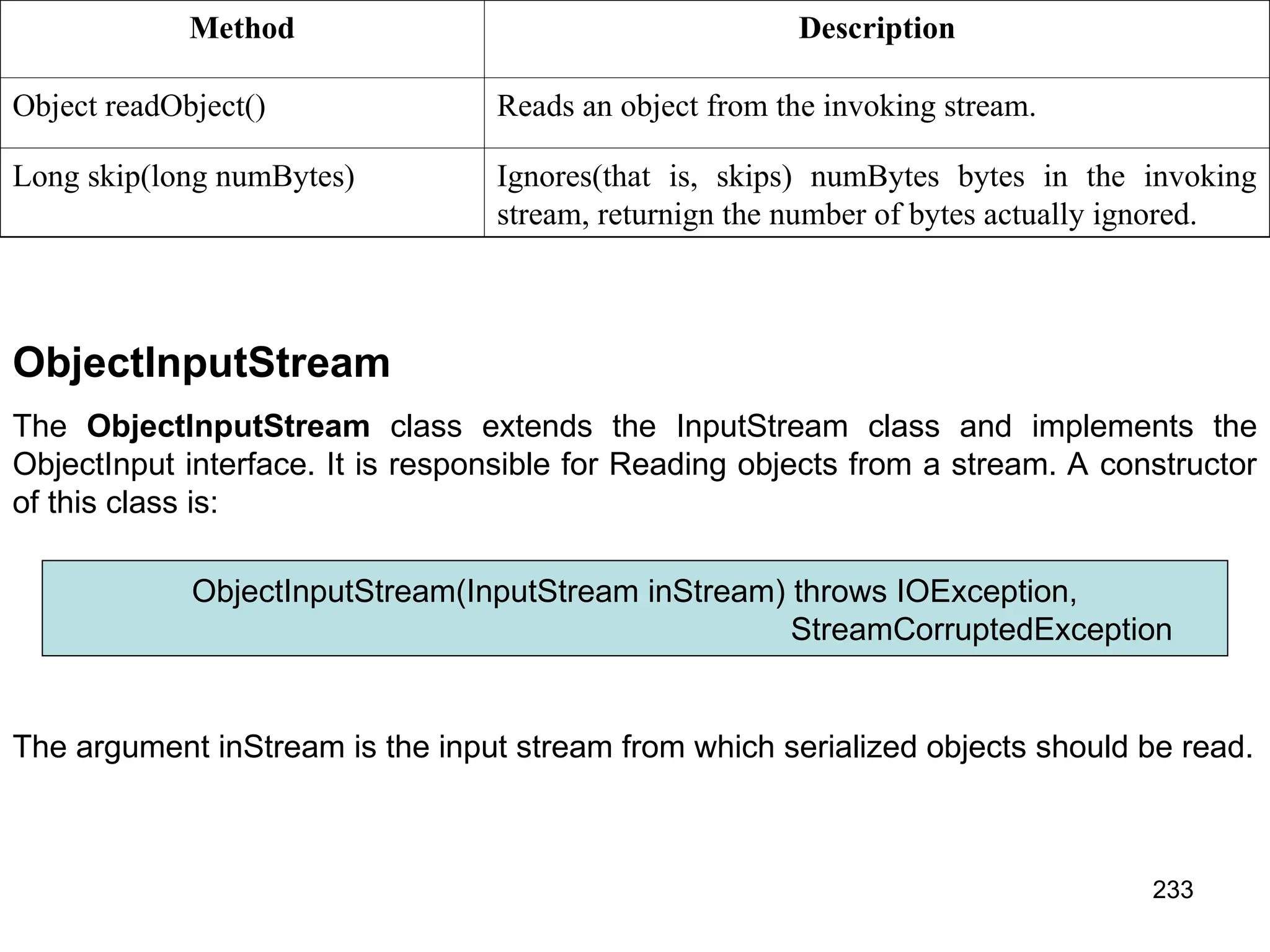 233 Method Description Object readObject() Reads an object from the invoking stream. Long skip(long numBytes) Ignores(that is, skips) numBytes bytes in the invoking stream, returnign the number of bytes actually ignored. ObjectInputStream The ObjectInputStream class extends the InputStream class and implements the ObjectInput interface. It is responsible for Reading objects from a stream. A constructor of this class is: ObjectInputStream(InputStream inStream) throws IOException, StreamCorruptedException The argument inStream is the input stream from which serialized objects should be read. 