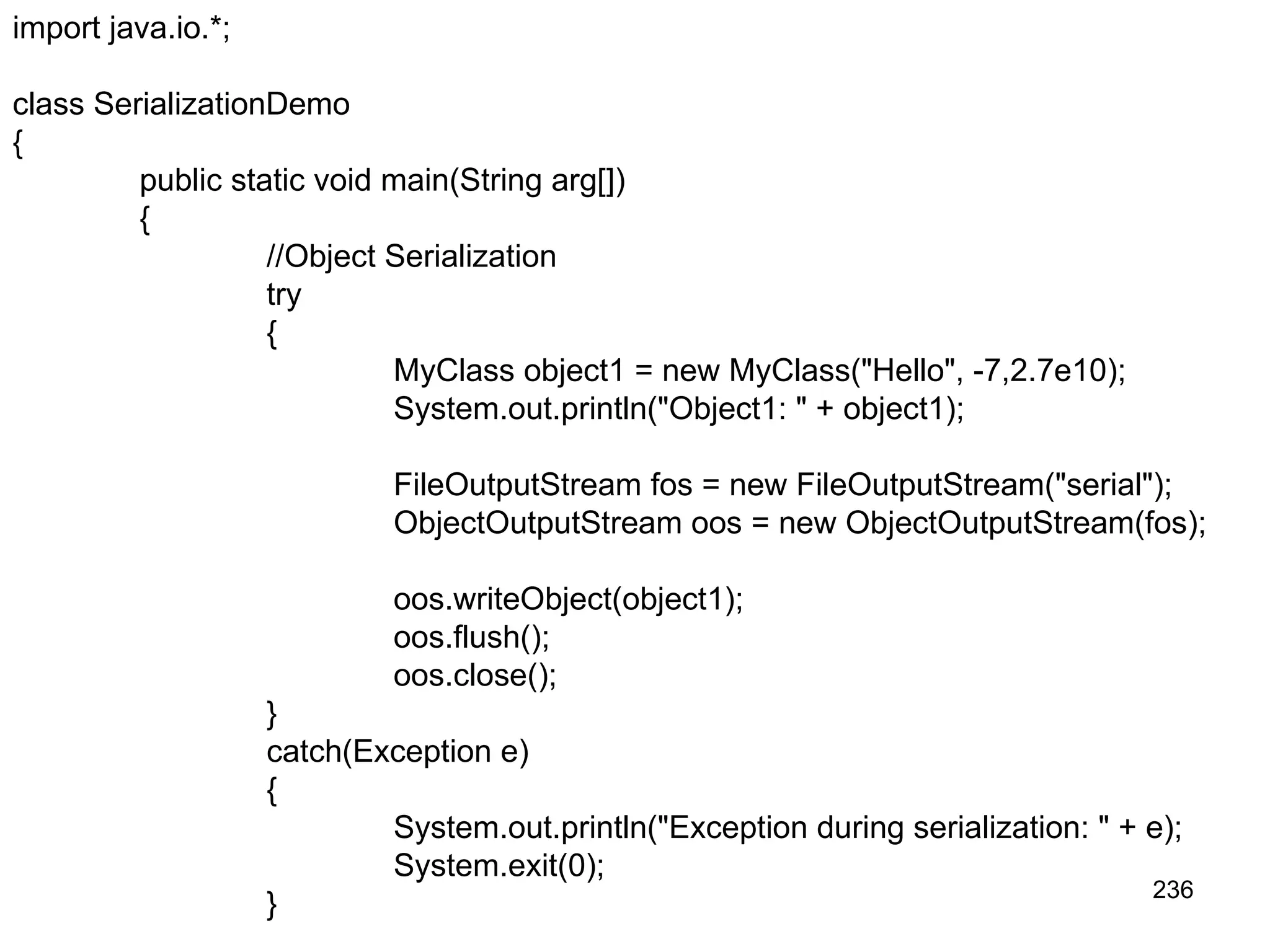 236 import java.io.*; class SerializationDemo { public static void main(String arg[]) { //Object Serialization try { MyClass object1 = new MyClass("Hello", -7,2.7e10); System.out.println("Object1: " + object1); FileOutputStream fos = new FileOutputStream("serial"); ObjectOutputStream oos = new ObjectOutputStream(fos); oos.writeObject(object1); oos.flush(); oos.close(); } catch(Exception e) { System.out.println("Exception during serialization: " + e); System.exit(0); } 