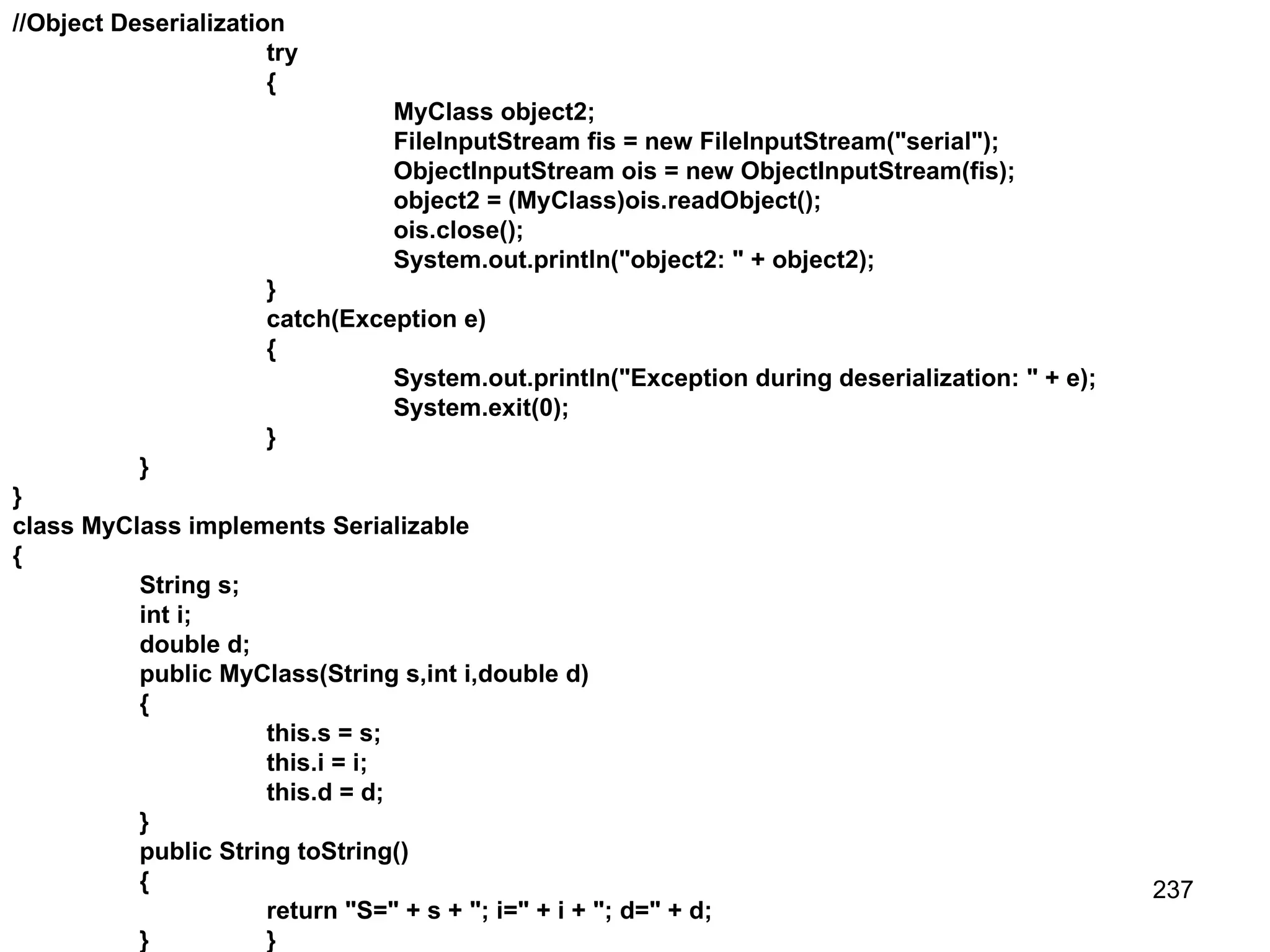 237 //Object Deserialization try { MyClass object2; FileInputStream fis = new FileInputStream("serial"); ObjectInputStream ois = new ObjectInputStream(fis); object2 = (MyClass)ois.readObject(); ois.close(); System.out.println("object2: " + object2); } catch(Exception e) { System.out.println("Exception during deserialization: " + e); System.exit(0); } } } class MyClass implements Serializable { String s; int i; double d; public MyClass(String s,int i,double d) { this.s = s; this.i = i; this.d = d; } public String toString() { return "S=" + s + "; i=" + i + "; d=" + d; } } 