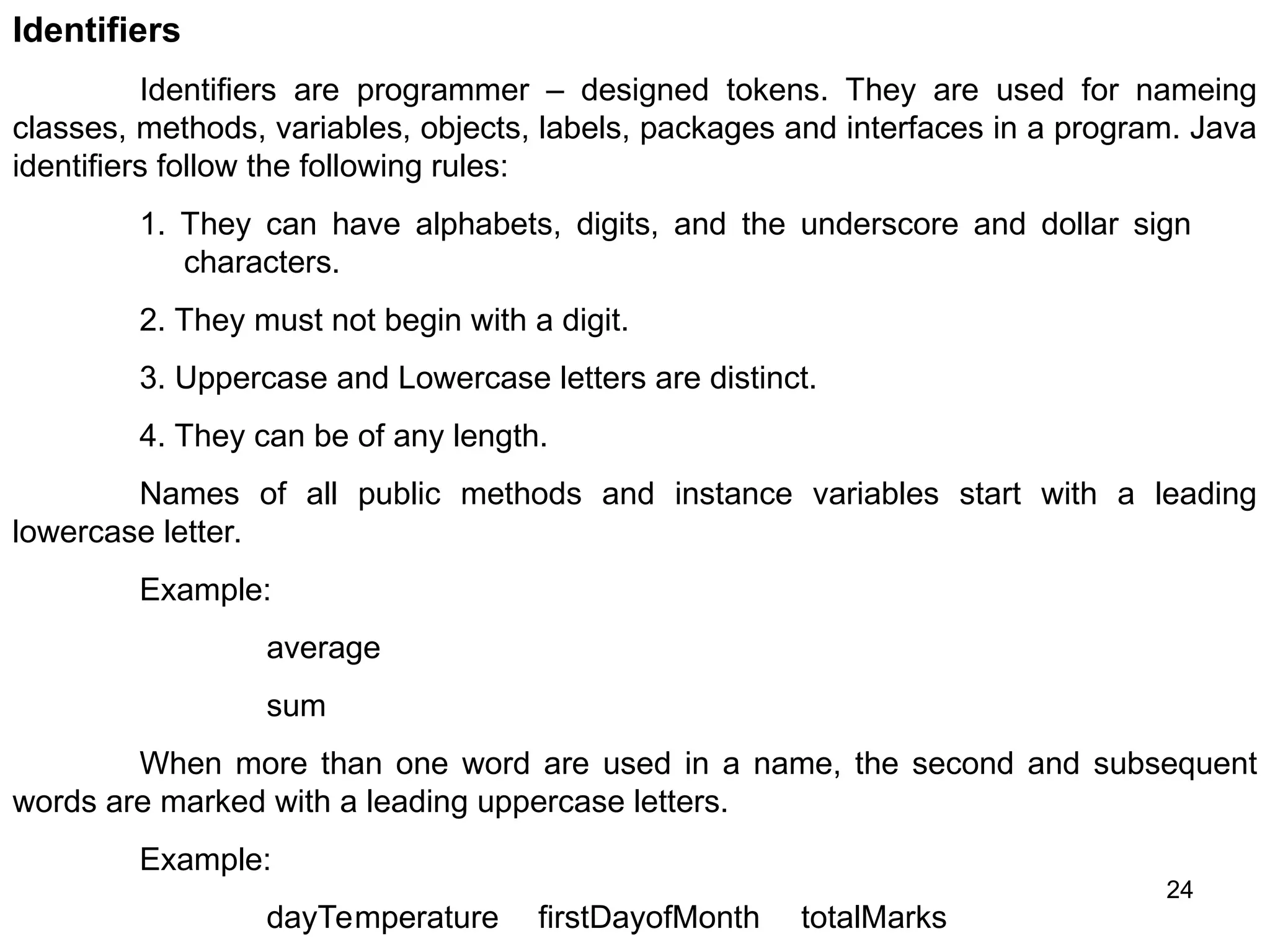 24 Identifiers Identifiers are programmer – designed tokens. They are used for nameing classes, methods, variables, objects, labels, packages and interfaces in a program. Java identifiers follow the following rules: 1. They can have alphabets, digits, and the underscore and dollar sign characters. 2. They must not begin with a digit. 3. Uppercase and Lowercase letters are distinct. 4. They can be of any length. Names of all public methods and instance variables start with a leading lowercase letter. Example: average sum When more than one word are used in a name, the second and subsequent words are marked with a leading uppercase letters. Example: dayTemperature firstDayofMonth totalMarks 