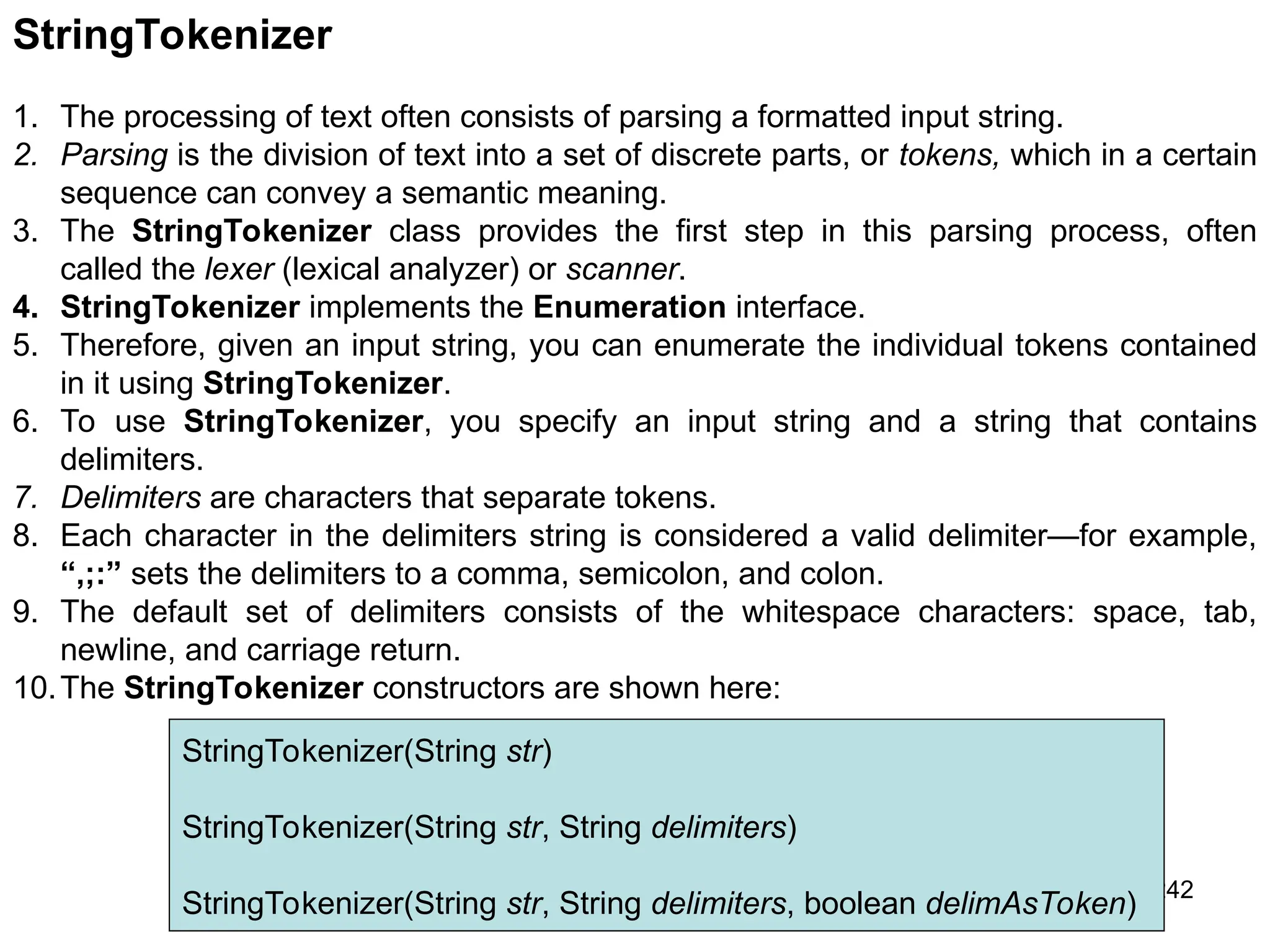 242 StringTokenizer 1. The processing of text often consists of parsing a formatted input string. 2. Parsing is the division of text into a set of discrete parts, or tokens, which in a certain sequence can convey a semantic meaning. 3. The StringTokenizer class provides the first step in this parsing process, often called the lexer (lexical analyzer) or scanner. 4. StringTokenizer implements the Enumeration interface. 5. Therefore, given an input string, you can enumerate the individual tokens contained in it using StringTokenizer. 6. To use StringTokenizer, you specify an input string and a string that contains delimiters. 7. Delimiters are characters that separate tokens. 8. Each character in the delimiters string is considered a valid delimiter—for example, “,;:” sets the delimiters to a comma, semicolon, and colon. 9. The default set of delimiters consists of the whitespace characters: space, tab, newline, and carriage return. 10.The StringTokenizer constructors are shown here: StringTokenizer(String str) StringTokenizer(String str, String delimiters) StringTokenizer(String str, String delimiters, boolean delimAsToken) 