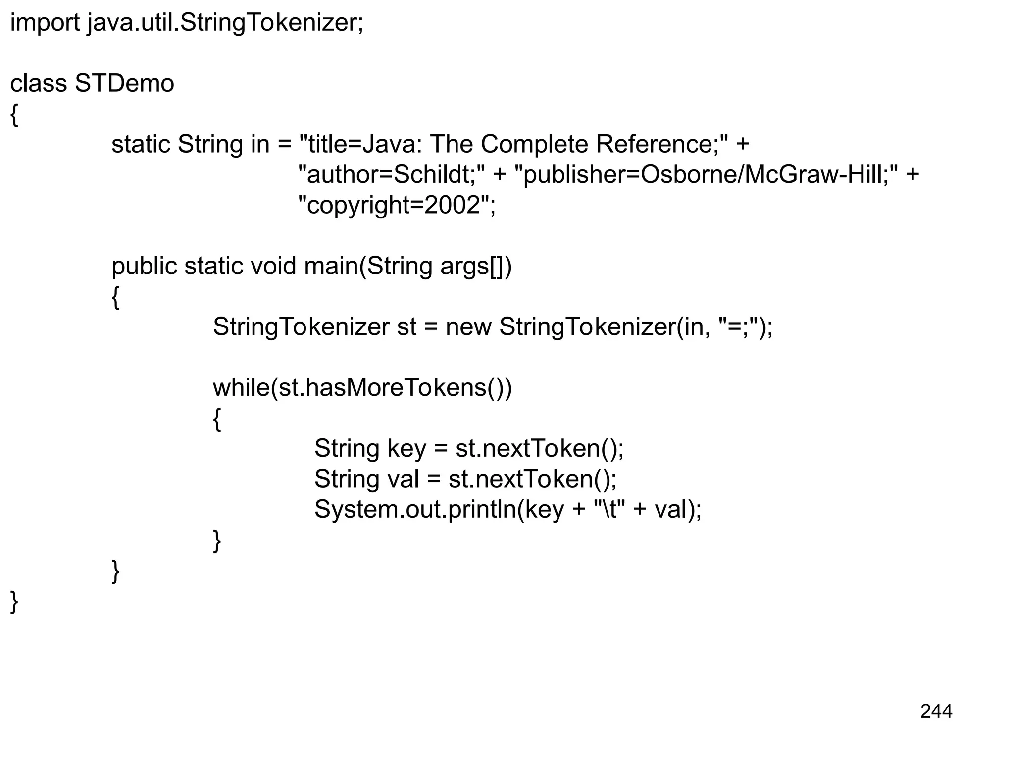 244 import java.util.StringTokenizer; class STDemo { static String in = "title=Java: The Complete Reference;" + "author=Schildt;" + "publisher=Osborne/McGraw-Hill;" + "copyright=2002"; public static void main(String args[]) { StringTokenizer st = new StringTokenizer(in, "=;"); while(st.hasMoreTokens()) { String key = st.nextToken(); String val = st.nextToken(); System.out.println(key + "t" + val); } } } 