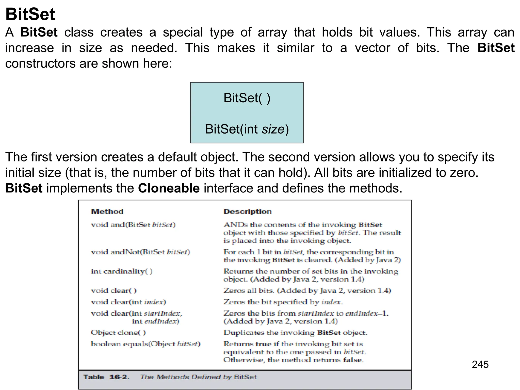 245 BitSet A BitSet class creates a special type of array that holds bit values. This array can increase in size as needed. This makes it similar to a vector of bits. The BitSet constructors are shown here: The first version creates a default object. The second version allows you to specify its initial size (that is, the number of bits that it can hold). All bits are initialized to zero. BitSet implements the Cloneable interface and defines the methods. BitSet( ) BitSet(int size) 