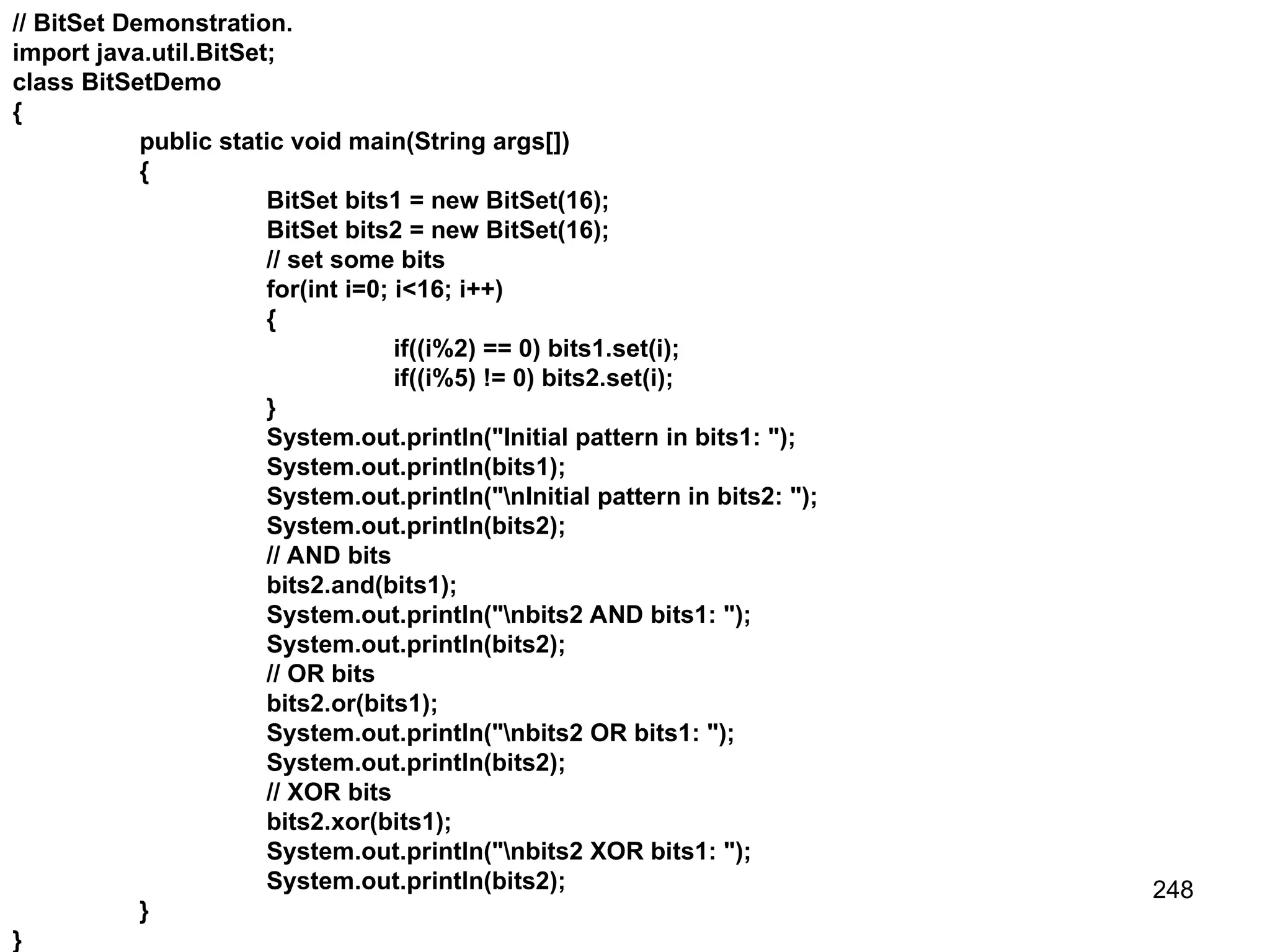248 // BitSet Demonstration. import java.util.BitSet; class BitSetDemo { public static void main(String args[]) { BitSet bits1 = new BitSet(16); BitSet bits2 = new BitSet(16); // set some bits for(int i=0; i<16; i++) { if((i%2) == 0) bits1.set(i); if((i%5) != 0) bits2.set(i); } System.out.println("Initial pattern in bits1: "); System.out.println(bits1); System.out.println("nInitial pattern in bits2: "); System.out.println(bits2); // AND bits bits2.and(bits1); System.out.println("nbits2 AND bits1: "); System.out.println(bits2); // OR bits bits2.or(bits1); System.out.println("nbits2 OR bits1: "); System.out.println(bits2); // XOR bits bits2.xor(bits1); System.out.println("nbits2 XOR bits1: "); System.out.println(bits2); } } 