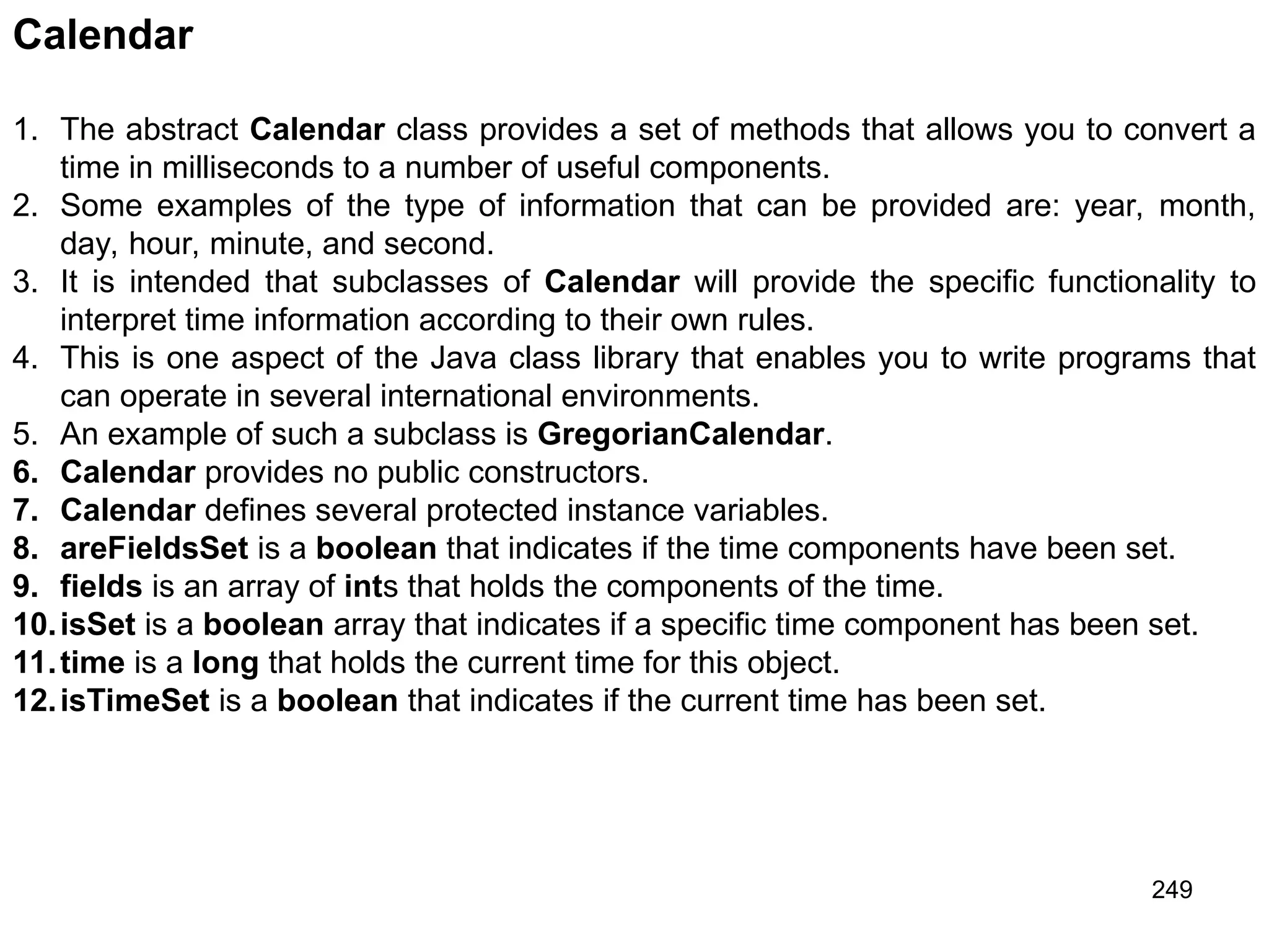 249 Calendar 1. The abstract Calendar class provides a set of methods that allows you to convert a time in milliseconds to a number of useful components. 2. Some examples of the type of information that can be provided are: year, month, day, hour, minute, and second. 3. It is intended that subclasses of Calendar will provide the specific functionality to interpret time information according to their own rules. 4. This is one aspect of the Java class library that enables you to write programs that can operate in several international environments. 5. An example of such a subclass is GregorianCalendar. 6. Calendar provides no public constructors. 7. Calendar defines several protected instance variables. 8. areFieldsSet is a boolean that indicates if the time components have been set. 9. fields is an array of ints that holds the components of the time. 10.isSet is a boolean array that indicates if a specific time component has been set. 11.time is a long that holds the current time for this object. 12.isTimeSet is a boolean that indicates if the current time has been set. 