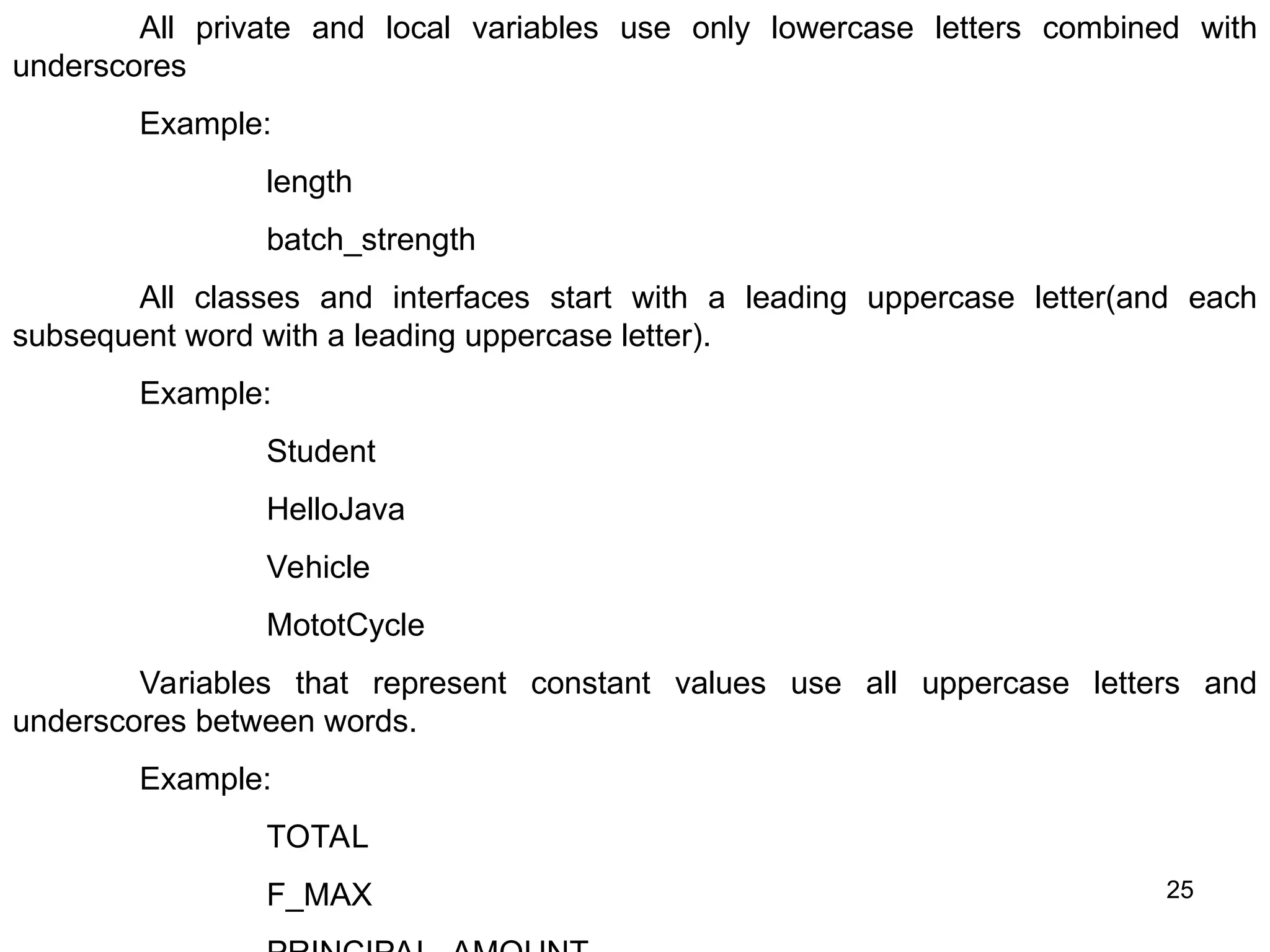 25 All private and local variables use only lowercase letters combined with underscores Example: length batch_strength All classes and interfaces start with a leading uppercase letter(and each subsequent word with a leading uppercase letter). Example: Student HelloJava Vehicle MototCycle Variables that represent constant values use all uppercase letters and underscores between words. Example: TOTAL F_MAX 
