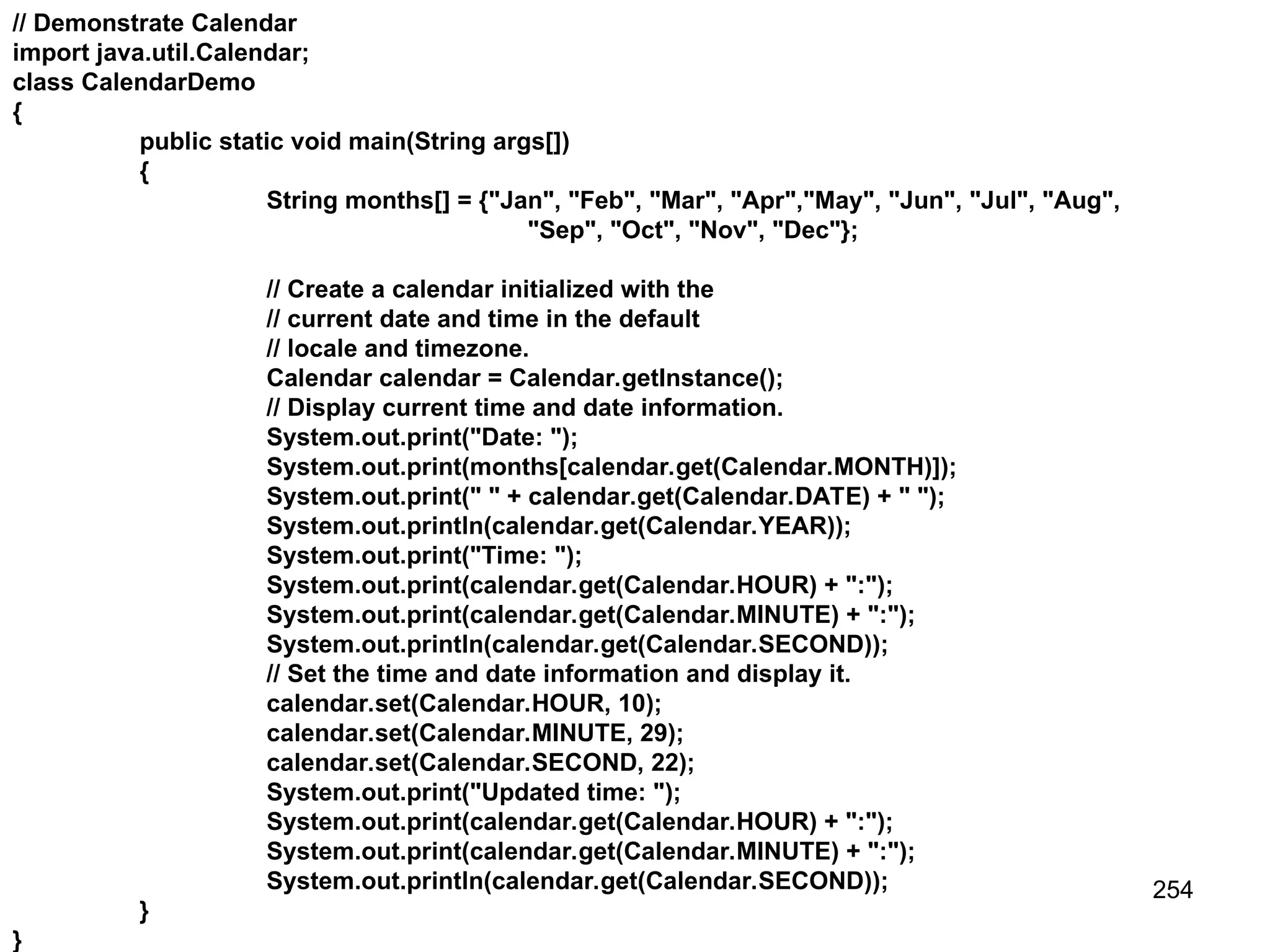 254 // Demonstrate Calendar import java.util.Calendar; class CalendarDemo { public static void main(String args[]) { String months[] = {"Jan", "Feb", "Mar", "Apr","May", "Jun", "Jul", "Aug", "Sep", "Oct", "Nov", "Dec"}; // Create a calendar initialized with the // current date and time in the default // locale and timezone. Calendar calendar = Calendar.getInstance(); // Display current time and date information. System.out.print("Date: "); System.out.print(months[calendar.get(Calendar.MONTH)]); System.out.print(" " + calendar.get(Calendar.DATE) + " "); System.out.println(calendar.get(Calendar.YEAR)); System.out.print("Time: "); System.out.print(calendar.get(Calendar.HOUR) + ":"); System.out.print(calendar.get(Calendar.MINUTE) + ":"); System.out.println(calendar.get(Calendar.SECOND)); // Set the time and date information and display it. calendar.set(Calendar.HOUR, 10); calendar.set(Calendar.MINUTE, 29); calendar.set(Calendar.SECOND, 22); System.out.print("Updated time: "); System.out.print(calendar.get(Calendar.HOUR) + ":"); System.out.print(calendar.get(Calendar.MINUTE) + ":"); System.out.println(calendar.get(Calendar.SECOND)); } } 
