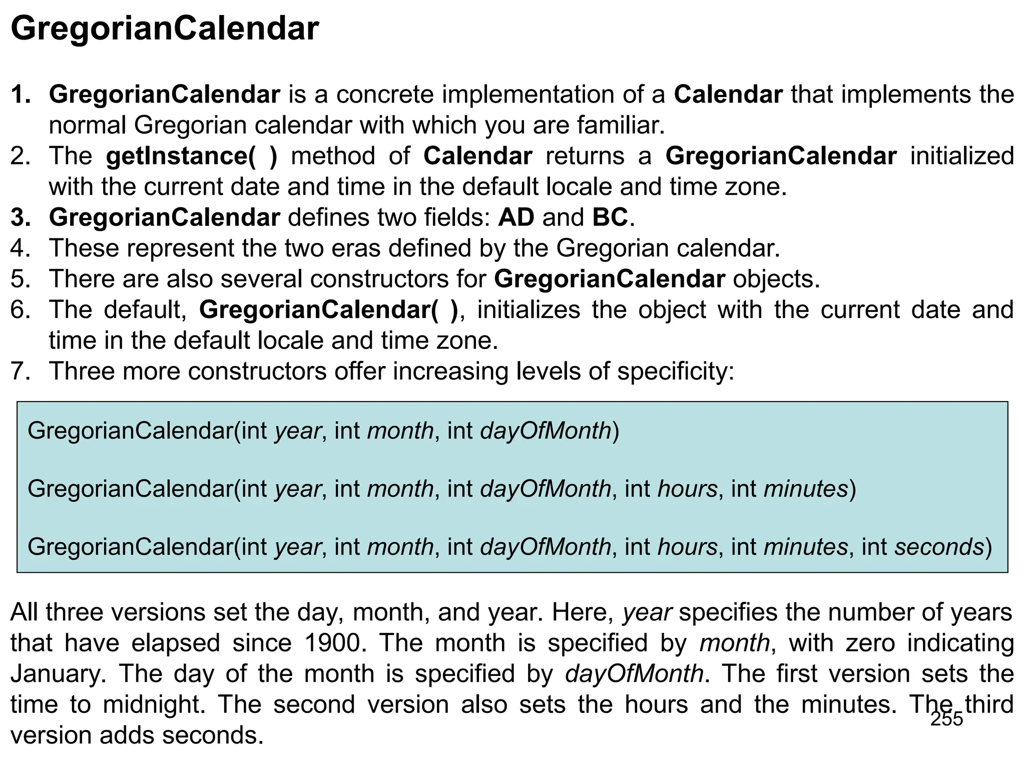 255 GregorianCalendar 1. GregorianCalendar is a concrete implementation of a Calendar that implements the normal Gregorian calendar with which you are familiar. 2. The getInstance( ) method of Calendar returns a GregorianCalendar initialized with the current date and time in the default locale and time zone. 3. GregorianCalendar defines two fields: AD and BC. 4. These represent the two eras defined by the Gregorian calendar. 5. There are also several constructors for GregorianCalendar objects. 6. The default, GregorianCalendar( ), initializes the object with the current date and time in the default locale and time zone. 7. Three more constructors offer increasing levels of specificity: GregorianCalendar(int year, int month, int dayOfMonth) GregorianCalendar(int year, int month, int dayOfMonth, int hours, int minutes) GregorianCalendar(int year, int month, int dayOfMonth, int hours, int minutes, int seconds) All three versions set the day, month, and year. Here, year specifies the number of years that have elapsed since 1900. The month is specified by month, with zero indicating January. The day of the month is specified by dayOfMonth. The first version sets the time to midnight. The second version also sets the hours and the minutes. The third version adds seconds. 