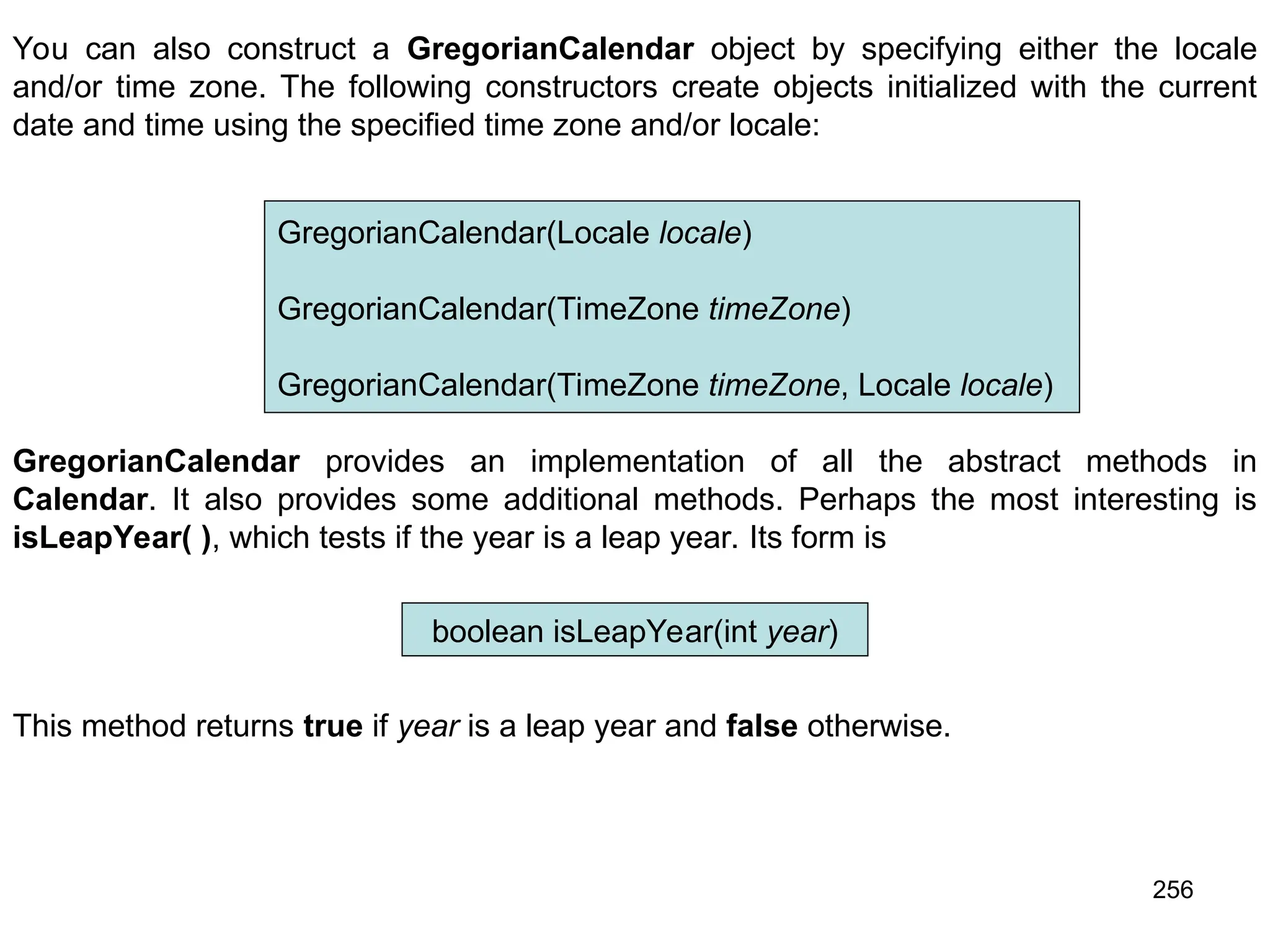 256 You can also construct a GregorianCalendar object by specifying either the locale and/or time zone. The following constructors create objects initialized with the current date and time using the specified time zone and/or locale: GregorianCalendar(Locale locale) GregorianCalendar(TimeZone timeZone) GregorianCalendar(TimeZone timeZone, Locale locale) GregorianCalendar provides an implementation of all the abstract methods in Calendar. It also provides some additional methods. Perhaps the most interesting is isLeapYear( ), which tests if the year is a leap year. Its form is boolean isLeapYear(int year) This method returns true if year is a leap year and false otherwise. 