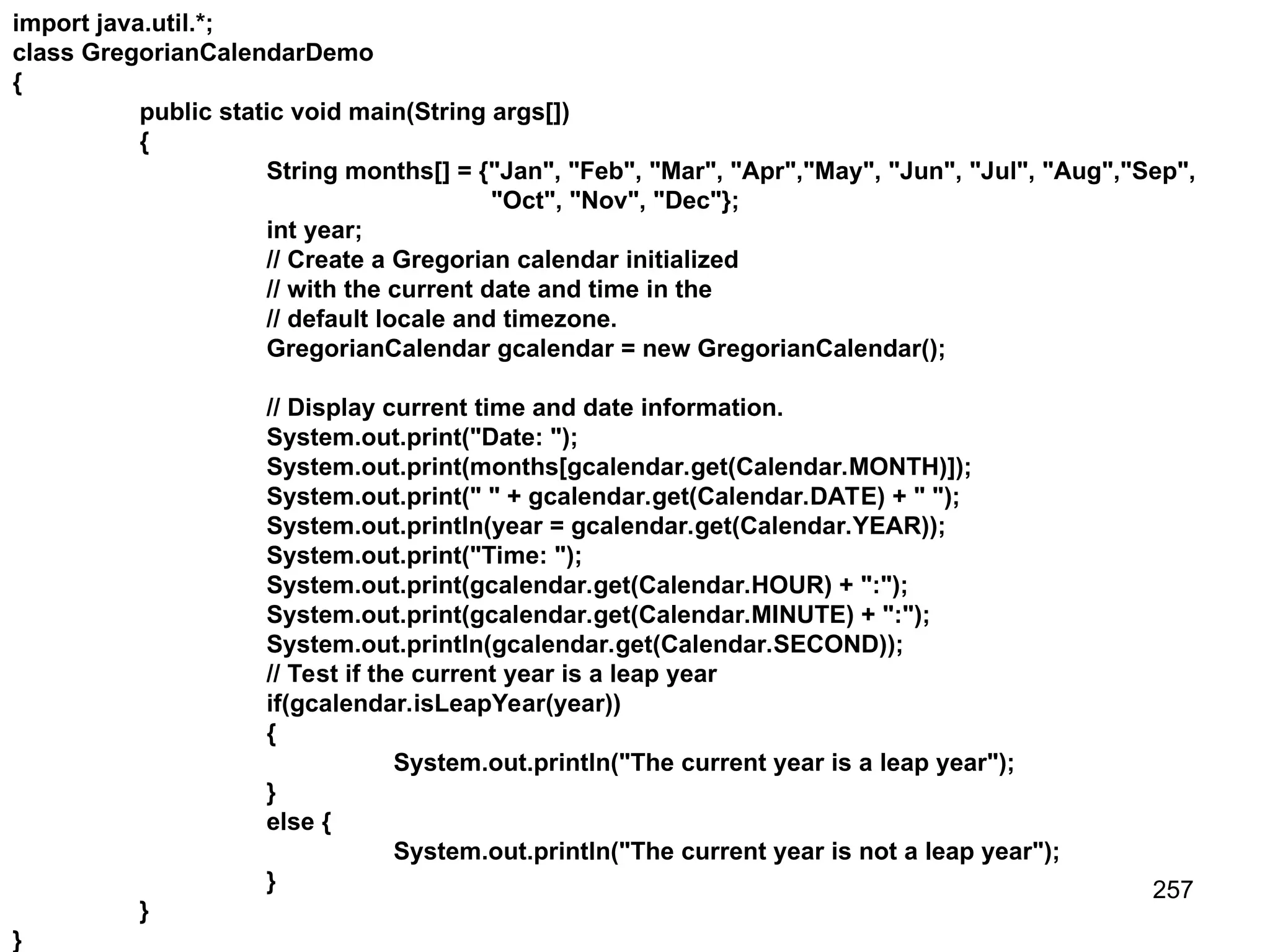 257 import java.util.*; class GregorianCalendarDemo { public static void main(String args[]) { String months[] = {"Jan", "Feb", "Mar", "Apr","May", "Jun", "Jul", "Aug","Sep", "Oct", "Nov", "Dec"}; int year; // Create a Gregorian calendar initialized // with the current date and time in the // default locale and timezone. GregorianCalendar gcalendar = new GregorianCalendar(); // Display current time and date information. System.out.print("Date: "); System.out.print(months[gcalendar.get(Calendar.MONTH)]); System.out.print(" " + gcalendar.get(Calendar.DATE) + " "); System.out.println(year = gcalendar.get(Calendar.YEAR)); System.out.print("Time: "); System.out.print(gcalendar.get(Calendar.HOUR) + ":"); System.out.print(gcalendar.get(Calendar.MINUTE) + ":"); System.out.println(gcalendar.get(Calendar.SECOND)); // Test if the current year is a leap year if(gcalendar.isLeapYear(year)) { System.out.println("The current year is a leap year"); } else { System.out.println("The current year is not a leap year"); } } } 