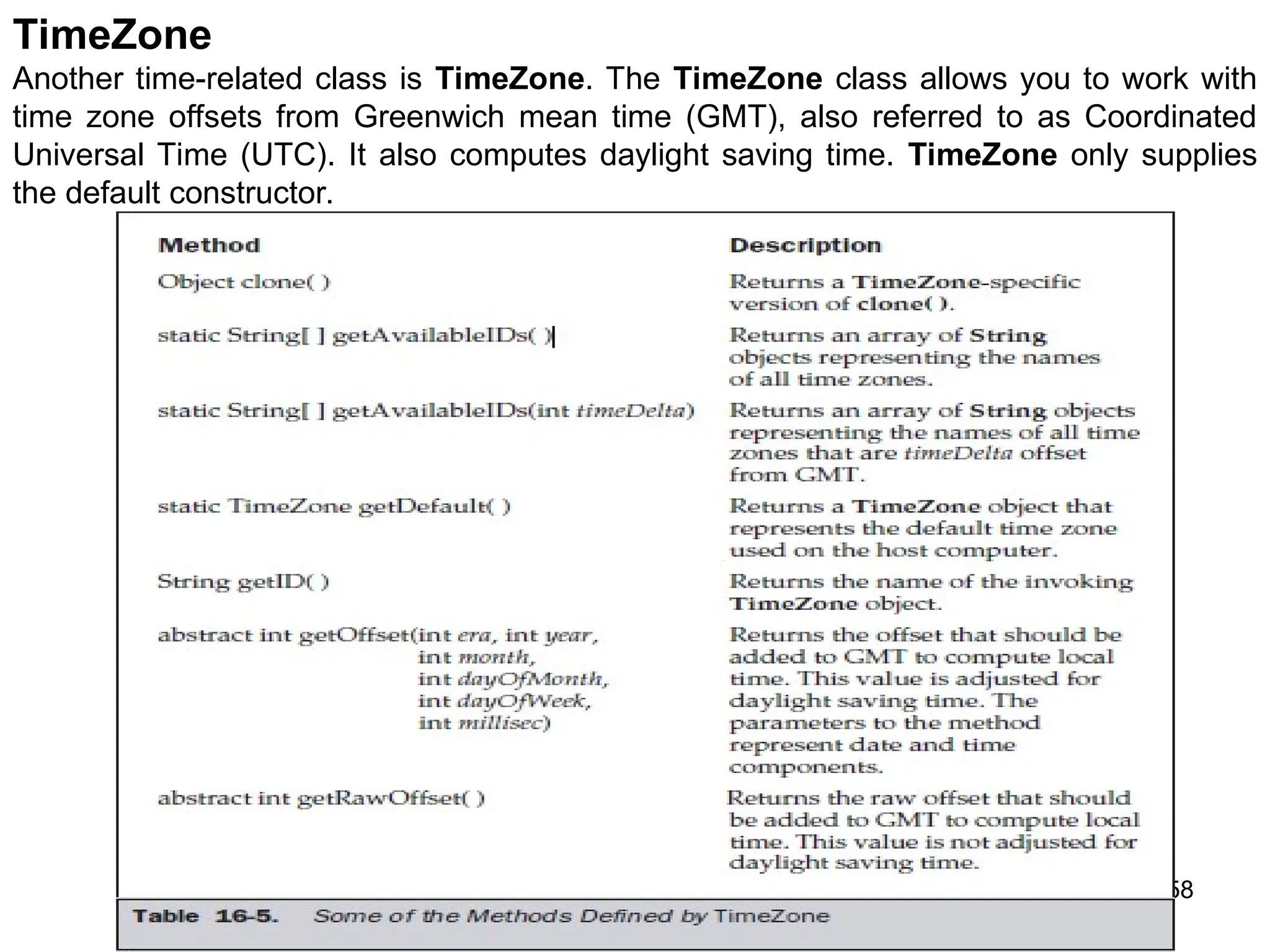 258 TimeZone Another time-related class is TimeZone. The TimeZone class allows you to work with time zone offsets from Greenwich mean time (GMT), also referred to as Coordinated Universal Time (UTC). It also computes daylight saving time. TimeZone only supplies the default constructor. 